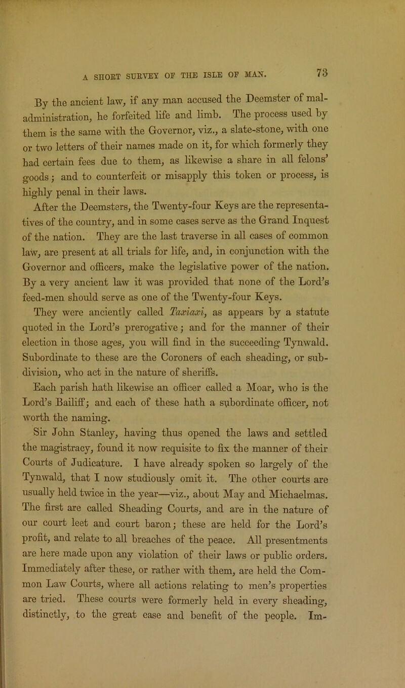 By the ancient law, if any man accused the Deemster of mal- administration, he forfeited life and limb. The process used hy them is the same with the Governor, viz., a slate-stone, with one or two letters of their names made on it, for which formerly they had certain fees due to them, as likewise a share in all felons’ goods j and to counterfeit or misapply this token or process, is highly penal in their laws. After the Deemsters, the Twenty-four Keys are the representa- tives of the country, and in some cases serve as the Grand Inquest of the nation. They are the last traverse in all cases of common law, are present at all trials for life, and, in conjunction with the Governor and officers, make the legislative power of the nation. By a very ancient law it was provided that none of the Lord’s feed-men shoidd serve as one of the Twenty-four Keys. They were anciently called Taxiaxi, as appears by a statute quoted in the Lord’s prerogative; and for the manner of their election in those ages, you -will find in the succeeding Tynwald. Subordinate to these are the Coroners of each sheading, or sub- division, who act in the nature of sheriffs. Each parish hath likewise an officer called a Moar, who is the Lord’s Bailiff; and each of these hath a subordinate officer, not worth the naming. Sir John Stanley, having thus opened the laws and settled the magistracy, found it now requisite to fix the manner of their Courts of Judicature. I have already spoken so largely of the Tynwald, that I now studiously omit it. The other courts are usually held twice in the year—viz., about May and Michaelmas. The first are called Sheading Courts, and are in the nature of our court leet and court baron; these are held for the Lord’s profit, and relate to all breaches of the peace. All presentments are here made upon any violation of their laws or public orders. Immediately after these, or rather with them, are held the Com- mon Law Courts, where all actions relating to men’s properties are tried. These courts were formerly held in every sheading, distinctly, to the great case and benefit of the people. Im-