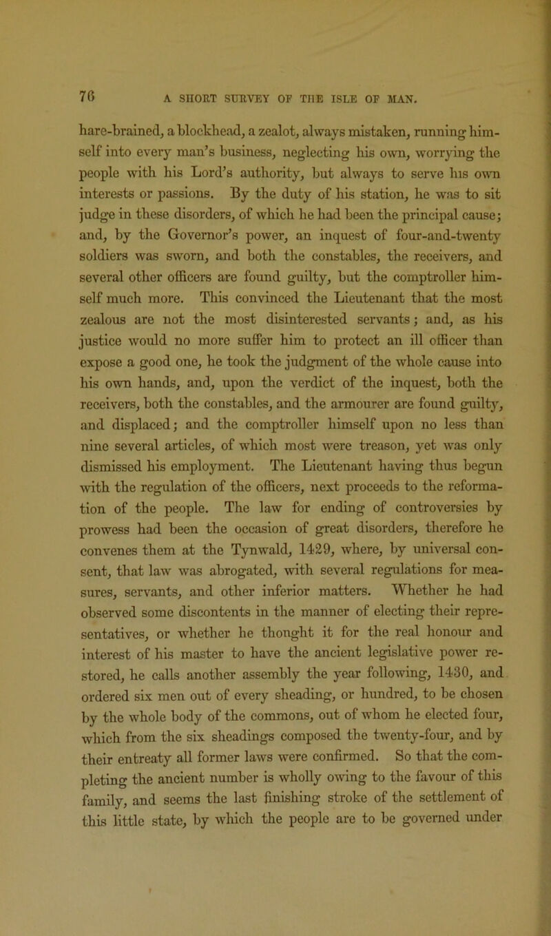 harc-brainedj a blockhead, a zealot, always mistaken, running him- self into every man’s business, neglecting his o^vn, worrpng the people with his Lord’s authority, but always to serve Ins owm interests or passions. By the duty of his station, he was to sit judge in these disorders, of which he had been the principal cause j and, by the Governor’s power, an inquest of four-and-twenty soldiers was sworn, and both the constables, the receivers, and several other officers are found guilty, but the comptroller him- self much more. This convinced the Lieutenant that the most zealous are not the most disinterested servants; and, as his justice would no more suffer him to protect an ill officer than expose a good one, he took the judgment of the whole cause into his own hands, and, upon the verdict of the inquest, both the receivers, both the constables, and the armourer are found guilty, and displaced; and the comptroller himself upon no less than nine several articles, of which most were treason, yet was only dismissed his employment. The Lieutenant having thus begun with the regulation of the officers, next proceeds to the reforma- tion of the people. The law for ending of controversies by prowess had been the occasion of great disorders, therefore he convenes them at the Tynwald, 1429, where, by universal con- sent, that law was abrogated, with several regulations for mea- sures, servants, and other inferior matters. Whether he had observed some discontents in the manner of electing their repre- sentatives, or whether he thought it for the real honour and interest of his master to have the ancient legislative power re- stored, he calls another assembly the year following, 1430, and ordered six men out of every sheading, or hundred, to be chosen by the whole body of the commons, out of whom he elected four, which from the six sheadings composed the twenty-four, and by their entreaty all former laws were confirmed. So that the com- pleting the ancient number is wholly owing to the favour of this family, and seems the last finishing stroke of the settlement of this little state, by which the people are to be governed under