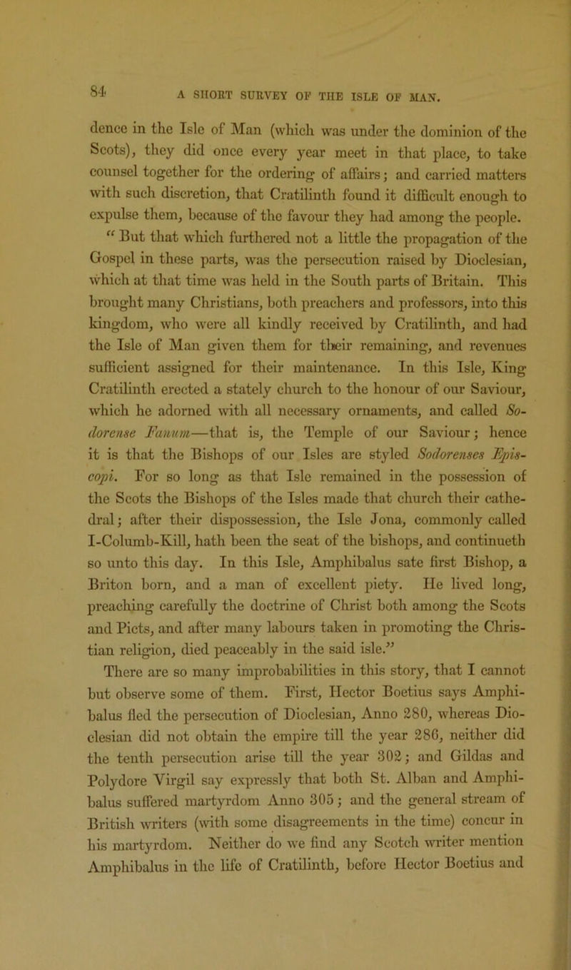 dencc in the Isle of Man (which was under the dominion of the Scots), they did once every year meet in that place, to take counsel together for the ordering of affairs; and carried matters with such discretion, that Cratilinth found it difficult enough to cxpulse them, because of the favour they had among the people. But that which furthered not a little the propagation of the Gospel in these parts, was the persecution raised by Dioclesian, which at that time was held in the South parts of Britain. This brought many Christians, both preachers and professors, into this kingdom, who were all kindly received by Cratilinth, and had the Isle of Man given them for tlieir remaining, and revenues sufficient assigned for their maintenance. In this Isle, King Cratdiuth erected a stately church to the honour of our Saviour, which he adorned with all necessary ornaments, and called So- dorcnse Famtm—that is, the Temple of our Saviour; hence it is that the Bishops of our Isles are styled Sodorenses Epis- copi. For so long as that Isle remained in the possession of the Scots the Bishops of the Isles made that church their cathe- dral; after their dispossession, the Isle Jona, commonly called I-Columb-Kill, hath been the seat of the bishops, and continueth so unto this day. In this Isle, Amphibalus sate first Bishop, a Briton born, and a man of excellent piety. He lived long, preaching carefully the doctrine of Christ both among the Scots and Piets, and after many labours taken in promoting the Chris- tian religion, died peaceably iii the said isle.^’ There are so many improbabilities in this story, that I cannot but observe some of them. First, Hector Boetius says Amphi- balus fled the persecution of Dioclesian, Anno 280, whereas Dio- clesian did not obtain the empire till the year 286, neither did the tenth persecution arise till the year 302; and Hildas and Polydore Virgil say expressly that both St. Alban and Amphi- balus suffered martyrdom Anno 305; and the general stream of British \vriters (with some disagreements in the time) concur in his martyrdom. Neither do we find any Scotch uniter mention Amphibalus in the life of Cratilinth, before Hector Boetius and