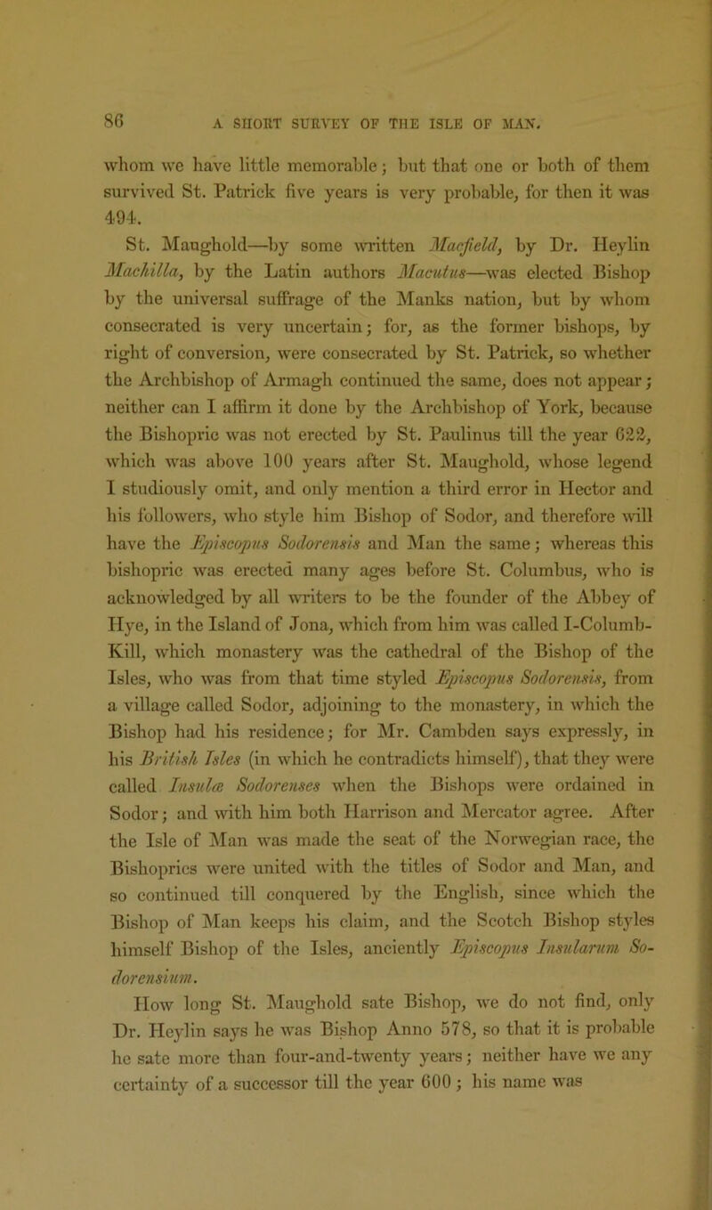 whom we have little memorable; but that one or both of them survived St. Patrick five years is very probable, for then it was 49-1. St. Maughold—by some written Macjield, by Dr. Heylin Machilla, by the Latin authors Mamtus—was elected Bishop by the universal suffrage of the Manks nation, but by whom consecrated is very uncertain; for, as the former bishops, by right of conversion, were consecrated by St. Patrick, so whether the Archbishop of Armagh continued the same, does not appear; neither can I afiirm it done by the Archbishop of York, because the Bishopric was not erected by St. Paulinus till the year G22, which was above 100 years after St. Maughold, whose legend I studiously omit, and only mention a third error in Hector and his followers, who style him Bishop of Sodor, and therefore vdll have the Ejdscopiis Sodorensis and Man the same; whereas this bishopric was erected many ages before St. Columbus, who is acknowledged by all writers to be the founder of the Abbey of Hye, in the Island of Jona, which from him was called I-Columb- Kill, which monastery was the cathedral of the Bishop of the Isles, who was from that time styled Ejnscopus Sodoremia, from a village called Sodor, adjoining to the monastery, in which the Bishop had his residence; for Mr. Cambden says expressly, in his British Isles (in which he contradicts himself), that they were called Insulae Sodorenses when the Bishops were ordained in Sodor; and with him both Harrison and IMercator agree. After the Isle of jMan was made the seat of the Norwegian race, the Bishoprics were united with the titles of Sodor and Man, and so continued till conquered by the English, since which the Bishop of Man keeps his claim, and the Scotch Bishop styles himself Bishop of the Isles, anciently Episcopus Insularum So- dorensium. How long St. Maughold sate Bishop, we do not find, only Dr. Heylin says he was Bishop Anno 578, so that it is probable he sate more than four-and-twenty years; neither have we any certainty of a successor till the year 600 ; his name was