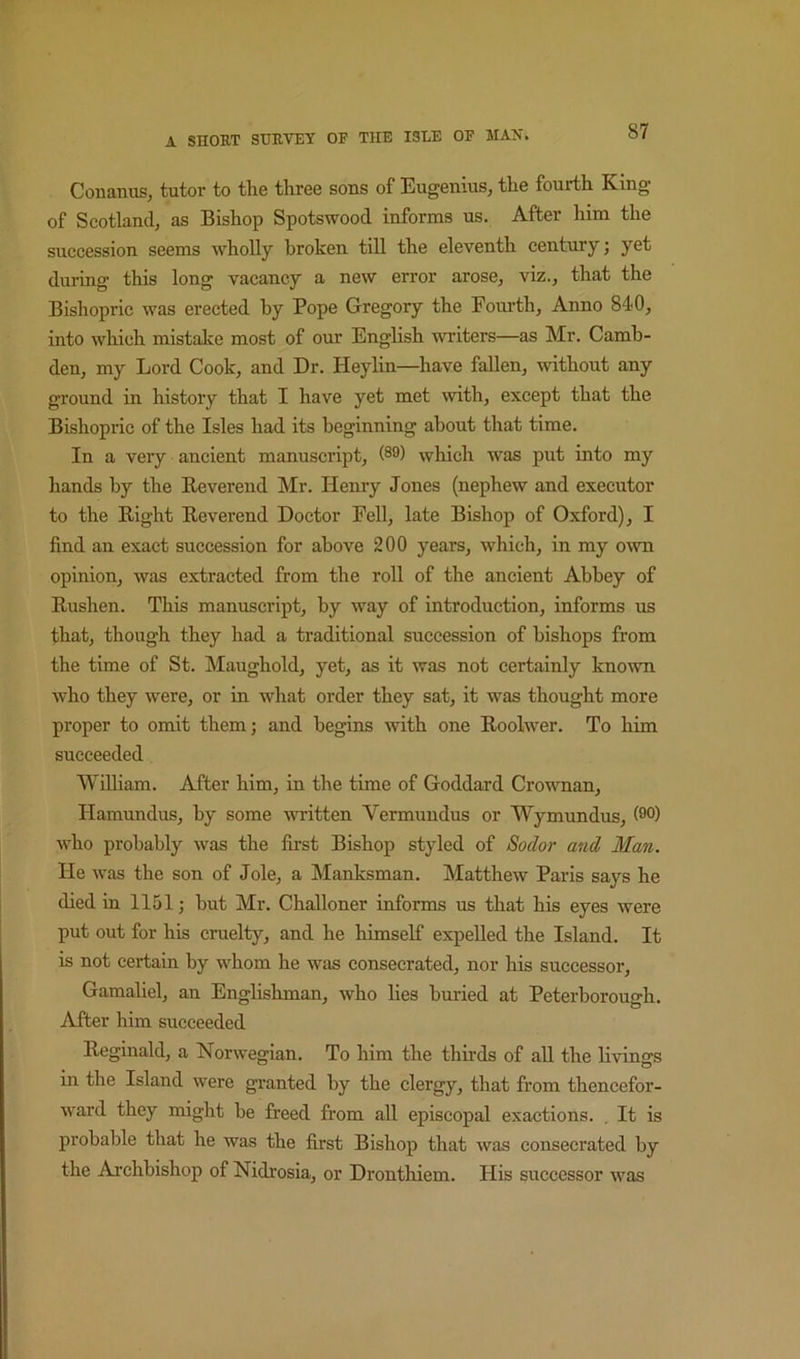 Conanus, tutor to the three sons of Eugenius, the fourth King of Scotland, as Bishop Spotswood informs us. After him the succession seems wholly broken till the eleventh century; yet during this long vacancy a new error arose, viz., that the Bishopric was erected by Pope Gregory the Fourth, Anno 840, into which mistake most of our English writers—as Mr. Camb- den, my Lord Cook, and Dr. Heylin—have fallen, without any ground in history that I have yet met with, except that the Bishopric of the Isles had its beginning about that time. In a very ancient manuscript, (89) which was put into my hands by the Kevereiid Mr. Henry Jones (nephew and executor to the Right Reverend Doctor Fell, late Bishop of Oxford), I find an exact succession for above 200 years, which, in my o^vn opinion, was extracted from the roll of the ancient Abbey of Rushen. This manuscript, by way of introduction, informs us that, though they had a traditional succession of bishops from the time of St. Maughold, yet, as it was not certainly known who they were, or in what order they sat, it was thought more proper to omit them; and begins with one Roolwer. To him succeeded William. After him, in the time of Goddard Crownan, Hamundus, by some vnitten Vermuudus or Wymundus, (9°) who probably was the first Bishop styled of Soclor and Man. He was the son of dole, a Manksman. Matthew Paris says he died in 1151; but Mr. Challoner informs us that his eyes were put out for his cruelty, and he himself expelled the Island. It is not certain by whom he was consecrated, nor his successor, Gamaliel, an Englishman, who lies buried at Peterborough. After him succeeded Reginald, a Norwegian. To him the thirds of all the livings in the Island were granted by the clergy, that from thencefor- ward they might be freed from all episcopal exactions. , It is probable that he was the first Bishop that was consecrated by the Archbishop of Nidrosia, or Dronthiem. His successor was