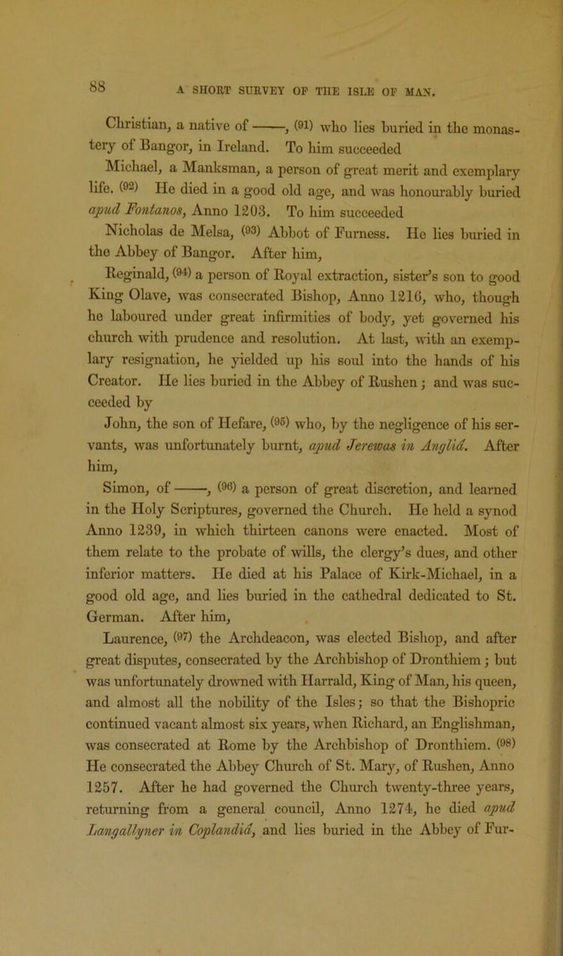 Christian, a native of , (91) who lies buried in the monas- tery of Bangor, in Ireland. To him succeeded Michael, a Manksman, a person of great merit and exemplary life. (92) He died in a good old age, and was honourably buried apud Fontanos, Anno 1203. To him succeeded Nicholas de Melsa, (93) Abbot of Furness. He lies buried in the Abbey of Bangor. After him, Reginald, (94) a person of Royal extraction, sister’s son to good King Olave, was consecrated Bishop, Anno 1210, who, though he laboured under great infirmities of body, yet governed his church with prudence and resolution. At last, with an exemp- lary resignation, he yielded up his soid into the hands of his Creator. He lies buried in the Abbey of Rushen; and was suc- ceeded by John, the son of Hefare, (95) who, by the negligence of his ser- vants, was unfortunately burnt, apud Jerewas in Anglia, After him, Simon, of , (99) a person of great discretion, and learned in the Holy Scriptures, governed the Church. He held a synod Anno 1239, in which thirteen canons were enacted. Most of them relate to the probate of wills, the clergy’s dues, and other inferior matters. He died at his Palace of Kirk-Michael, in a good old age, and lies buried in the cathedral dedicated to St. German. After him, Laurence, (9?) the Archdeacon, was elected Bishop, and after great disputes, consecrated by the Archbishop of Dronthiem; but was unfortunately drowned with Harrald, King of Man, his queen, and almost all the nobility of the Isles; so that the Bishopric continued vacant almost six years, when Richard, an Englishman, was consecrated at Rome by the Archbishop of Dronthiem. (98) He consecrated the Abbey Church of St. Mary, of Rushen, Anno 1257. After he had governed the Chm-ch twenty-three years, returning from a general council. Anno 1274, he died apud Langallyner in Coplandid, and lies buried in the Abbey of Fur-