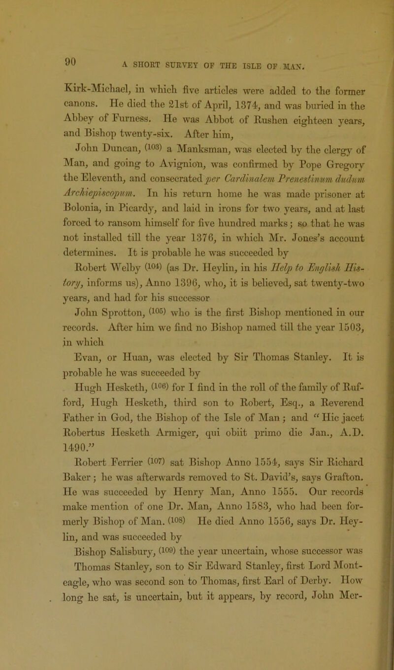 Kirk-Miclvael, in which flve articles were added to the former canons. He died the 21st of April, 1374, and was buried in the Abbey of Furness, He was Abbot of Rushen eighteen years, and Bishop twenty-six. After him, John Duncan, (103) a Manksman, was elected by the clergy of Man, and going to Avignioli, was confirmed by Pope Gregory the Eleventh, and consecrated per Cardhtalem Prenestinum diulwm Archiepiscopvm.. In his return home he was made prisoner at Bolonia, in Picardy, and laid in irons for two years, and at last forced to ransom himself for five hundred marks; so that he was not installed till the year 1376, in which Mr. Jones’s account determines. It is probable he was succeeded by Robert Welby (loi’) (as Dr. Heylin, in his Help to English His- torg, Informs us). Anno 1396, who, it is believed, sat twenty-two years, and had for his successor John Sprotton, (135) who is the first Bishop mentioned in our records. After him we find no Bishop named till the year 1503, in which Evan, or Huan, was elected by Sir Thomas Stanley, It is probable he was succeeded by Hugh Hesketh, (i®®) for I find in the roll of the family of Ruf- ford, Hugh Hesketh, third son to Robert, Esq., a Reverend Father in God, the Bishop of the Isle of Man; and “ Hie jacet Robertus Hesketh Armiger, qui obiit primo die Jan., A.D. 1490.” Robert Ferrier (i®?) sat Bishop Anno 1554, says Sir Richard Baker; he was afterwards removed to St. David’s, says Grafton. He was succeeded by Henry Man, Anno 1555. Our records make mention of one Dr. Man, Anno 1583, who had been for- merly Bishop of Man. (i®®) He died Anno 1556, says Dr. Hey- lin, and was succeeded by Bishop Salisbury, (i®®) the year uncertain, whose successor was Thomas Stanley, son to Sir Edward Stanley, first Lord Mont- cagle, who was second son to Thomas, first Earl of Derby. How long he sat, is uncertain, but it appears, by record, John Mcr-