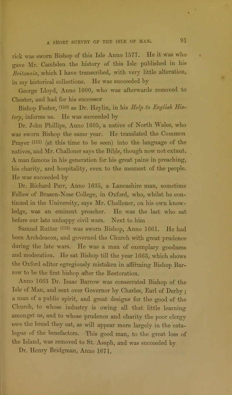 rick was sworn Bishop of this Isle Anno 1577. He it was who gave ]\Ir. Cambden the history of this Isle published in his Britannia, which I have transcribed, with very little alteration, in my historical collections. He was succeeded by George Lloyd, Anno 1600, who was afterwards removed to Chester, and had for his successor Bishop Foster, (no) as Dr. Heylin, in his Help to English His- tory, informs us. He was succeeded by Dr. John Phillips, Anno 1605, a native of North Wales, who was sworn Bishop the same year. He translated the Common Prayer (m) (at this time to be seen) into the language of the natives, and Mr. Challoner says the Bible, though now not extant. A man famous in his generation for his great pains in preaching, his charity, and hospitality, even to the meanest of the people. He was succeeded by Dr. Richard Parr, Anno 1635, a Lancashire man, sometime Fellow of Brazen-Nose College, in O.xford, who, whilst he con- tinued in the University, says Mr. Challoner, on his own know- ledge, was an eminent preacher. He was the last who sat before our late unhappy civil wars. Next to him Samuel Rutter (ii2) -was sworn Bishop, Anno 1661. He had been Archdeacon, and governed the Chm-ch with great prudence during the late wars. He was a man of exemplary goodness and moderation. He sat Bishop till the year 1663, which shows the Oxford editor egregiously mistaken in affirming Bishop Bar- row to be the first bishop after the Restoration. Anno 1663 Dr. Isaac Barrow was consecrated Bishop of the Isle of Man, and sent over Governor by Charles, Earl of Derby; a man of a public spirit, and great designs for the good of the Church, to whose industry is owing all that little learning amongst us, and to whose prudence and charity the poor clergy owe the bread they eat, as ■will appear more largely in the cata- logue of the benefactors. This good man, to the great loss of the Island, was removed to St. Asaph, and was succeeded by Dr. Henry Bridgman, Anno 1671.
