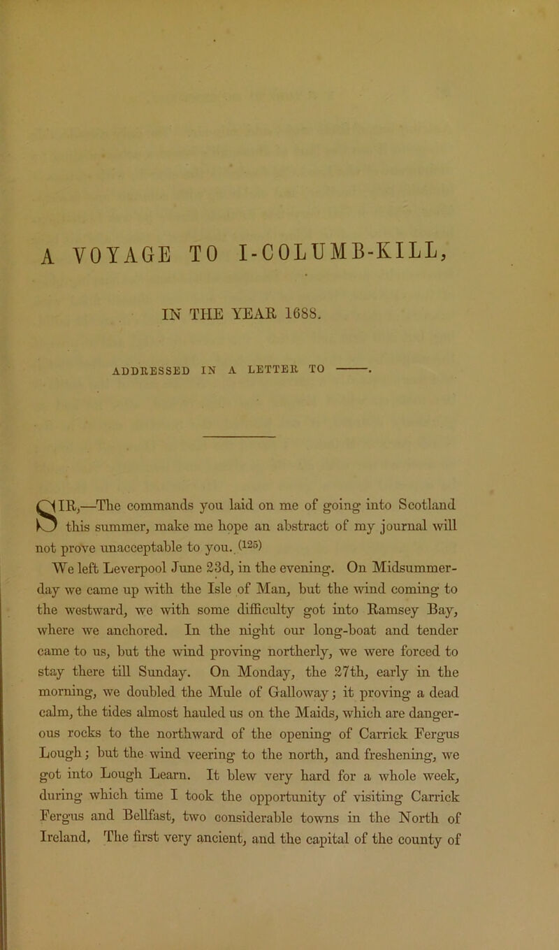 A VOYAGE TO I-COLUMB-KILL, IN THE YEAR 1688. ADDRESSED IN A LETTER TO SIR,—^Tlie commands you laid on me of going into Scotland this summer, make me hope an abstract of my journal Avill not prove unacceptable to you. (125) We left Leverpool June 23d, in the evening. On Midsummer- day we came up with the Isle of Man, but the wind coming to the westward, we mth some difficulty got into Ramsey Bay, where we anchored. In the night our long-boat and tender came to us, but the wind proving northerly, we were forced to stay there till Sunday. On Monday, the 27th, early in the morning, we doubled the Mule of Galloway; it proving a dead calm, the tides almost hauled us on the Maids, which are danger- ous rocks to the northward of the opening of Garrick Fergus Lough; but the wind veering to the north, and freshening, we got into Lough Learn. It blew very hard for a whole week, during which time I took the opportunity of visiting Garrick Fergus and BeUfast, two considerable towns in the North of Ireland, The first very ancient, and the capital of the county of