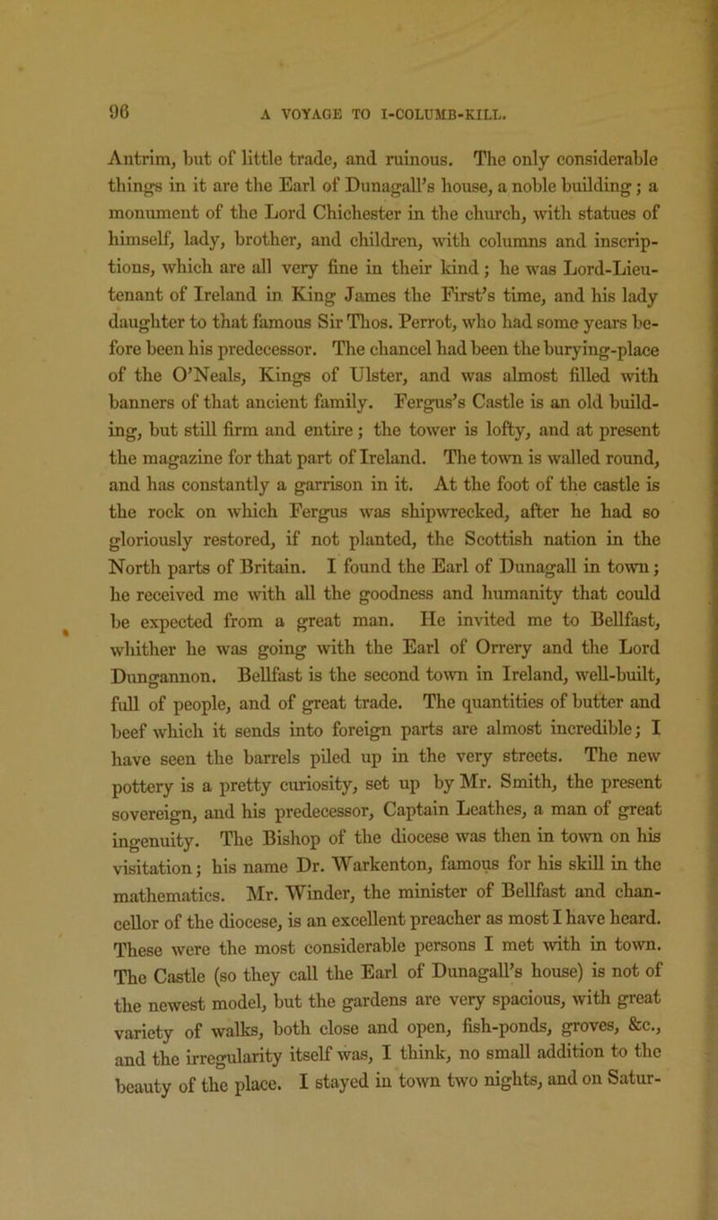 Antrim, but of little trade, and ruinous. The only considerable things in it are the Earl of DunagalFs house, a noble building; a monument of the Lord Chichester in the church, mth statues of himself, lady, brother, and children, with columns and inscrip- tions, which are all very fine in their kind; he was Lord-Lieu- tenant of Ireland in King James the First’s time, and his lady daughter to that famous Sir Thos. Perrot, who had some years be- fore been his predecessor. The chancel had been the burying-place of the O’Neals, Kings of Ulster, and was almost fiUed ■with banners of that ancient family. Fergus’s Castle is an old build- ing, but still firm and entire; the tower is lofty, and at present the magazine for that part of Ireland. The toAvn is walled round, and has constantly a garrison in it. At the foot of the castle is the rock on which Fergus was ship^vrecked, after he had so gloriously restored, if not planted, the Scottish nation in the North parts of Britain. I found the Earl of Dunagall in town; he received me with all the goodness and humanity that could be expected from a great man. He invited me to Bellfast, whither he was going with the Earl of Orrery and the Lord Dungannon. BeUfast is the second to\vn in Ireland, well-built, full of people, and of great trade. The quantities of butter and beef which it sends into foreign parts are almost incredible; I have seen the barrels piled up in the very streets. The new pottery is a pretty curiosity, set up by Mr. Smith, the present sovereign, and his predecessor. Captain Leathes, a man of great ingenuity. The Bishop of the diocese was then in town on his visitation; his name Dr. Warkenton, famous for his skill in the mathematics. Mr. Winder, the minister of Bellfast and chan- cellor of the diocese, is an excellent preacher as most I have heard. These were the most considerable persons I met with in town. The Castle (so they call the Earl of Dunagall’s house) is not of the newest model, but the gardens are very spacious, with great variety of walks, both close and open, fish-ponds, groves, &c., and the irregularity itself was, I think, no small addition to the beauty of the place. I stayed in town two nights, and on Satur-
