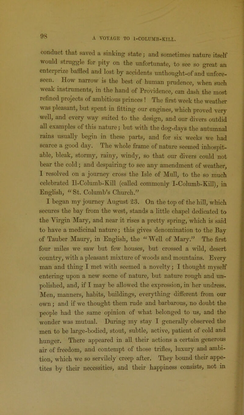 A VOYAGE TO l-COLUMB-KIEL. conduct that saved a sinking state; and sometimes nature itself would struggle for pity on the unfortunate, to see so great an entei’prize baffled and lost by accidents unthought-of and unfore- seen. How narrow is the best of human prudence, when such weak instruments, in the hand of Providence, can dash the most refined projects of ambitious princes ! The first week the weather was pleasant, but spent in fitting our engines, which proved very well, and every way suited to the design, and our divers outdid all examples of this nature; but with the dog-days the autumnal rains usually begin in these parts, and for six weeks we had scarce a good day. The whole frame of nature seemed inhospit- able, bleak, stormy, rainy, uindy, so that our divers could not bear the cold; and despairing to see any amendment of weather, I resolved on a journey eross the Isle of Mull, to the so much celebrated Il-Columb-Kill (called commonly I-Columb-KiU), in English, St. Columb’s Church.^’ I began my journey August 23. On the top of the hill, which secures the bay from the west, stands a little chapel dedicated to the Virgin Mary, and near it rises a pretty spring, which is said to have a medicinal nature; this gives denomination to the Bay of Tauber Maury, in English, the “Well of Mary.” The first four miles we saw but few houses, but crossed a wild, desert country, with a pleasant mixture of woods and mountains. Every man and thing I met Avith seemed a novelty; I thought myself entering upon a new scene of nature, but nature rough and im- polished, and, if I may be allowed the expression, in her undress. Men, manners, habits, buildings, everything difierent from our owTi; and if we thought them rude and barbarous, no doubt the people had the same opinion of what belonged to us, and the wonder was mutual. During my stay I generally observed the men to be large-bodied, stout, subtle, active, patient of cold and hunger. There appeared in all their actions a certain generous air of freedom, and contempt of those trifles, luxury and ambi- tion, which we so servilely' creep after. They bound their appe- tites by their necessities, and their happiness consists, not in