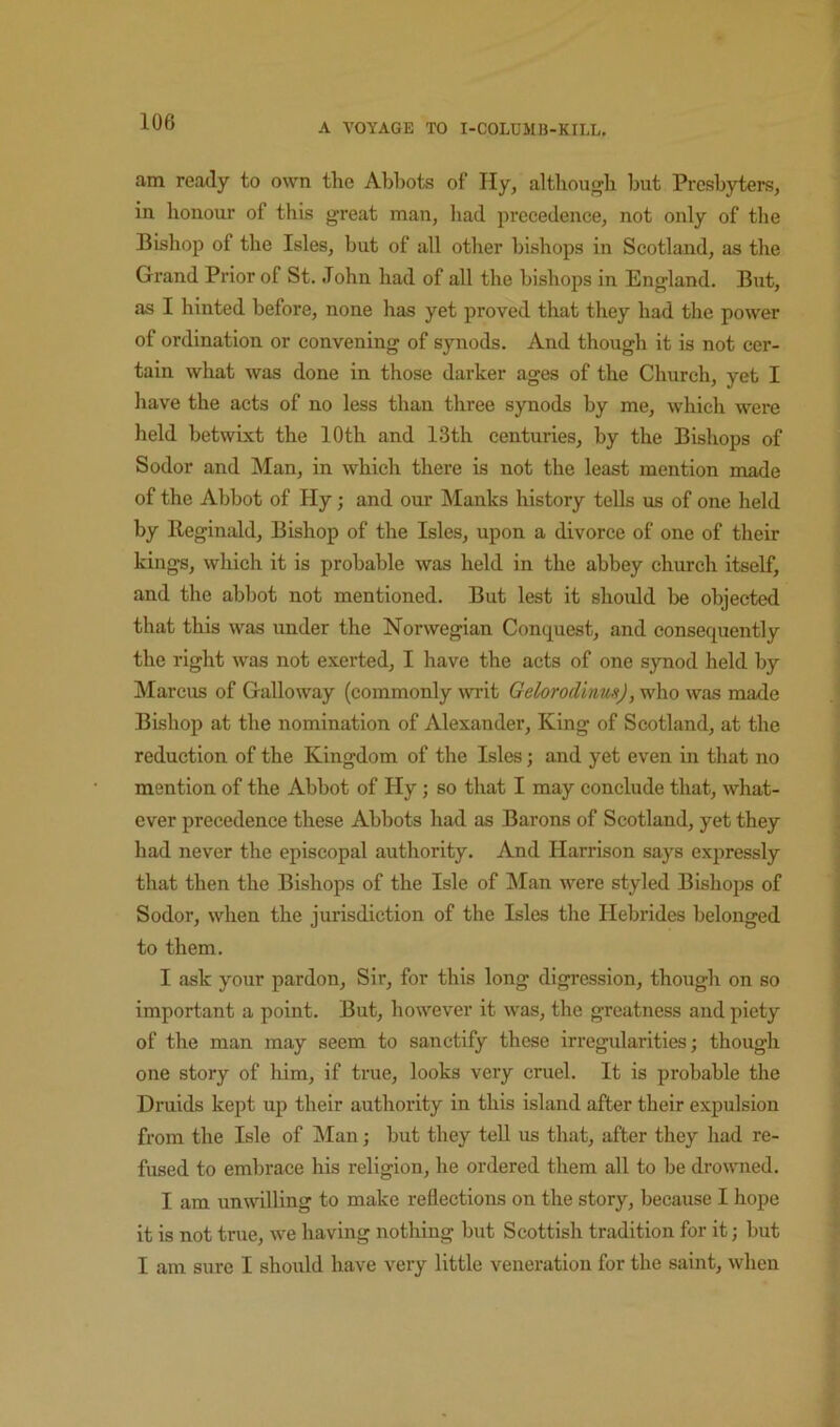 A VOYAGE TO I-COLUMB-KILL. am ready to own the Abbots of Ily, although but Presbyters, in honour of this great man, had precedence, not only of the Bishop of the Isles, but of all other bishops in Scotland, as the Grand Prior of St. John had of all the bishops in England. But, as I hinted before, none has yet proved that they had the power of ordination or convening of synods. And though it is not cer- tain what was done in those darker ages of the Church, yet I have the acts of no less than three synods by me, which were held betwixt the 10th and 13th centuries, by the Bishops of Sodor and Man, in which there is not the least mention made of the Abbot of Hy; and our Manks history tells us of one held by Reginald, Bishop of the Isles, upon a divorce of one of their kings, which it is probable was held in the abbey church itself, and the abbot not mentioned. But lest it should be objected that this was under the Norwegian Conquest, and consequently the right was not exerted, I have the acts of one synod held by Marcus of Galloway (commonly wilt Gelorodinm), who was made Bishop at the nomination of Alexander, King of Scotland, at the reduction of the Kingdom of the Isles; and yet even in that no mention of the Abbot of Hy; so that I may conclude that, what- ever precedence these Abbots had as Barons of Scotland, yet they had never the episcopal authority. And Harrison says expressly that then the Bishops of the Isle of IMan were styled Bishops of Sodor, when the jurisdiction of the Isles the Hebrides belonged to them. I ask your pardon. Sir, for this long digression, though on so important a point. But, however it was, the greatness and piety of the man may seem to sanctify these irregularities; though one story of him, if true, looks very cruel. It is probable the Druids kept up their authority in this island after their expulsion from the Isle of Man; but they teU us that, after they had re- fused to embrace his religion, he ordered them all to be drowned. I am unwilling to make reflections on the story, because I hope it is not true, we having nothing but Scottish tradition for it; but I am sure I should have very little veneration for the saint, when