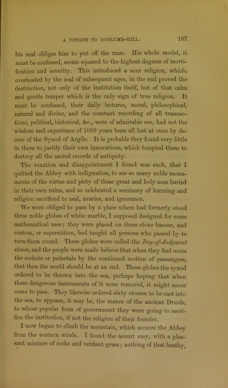 his zeal obliges him to put off the man. His whole model, it must be confessed, seems squared to the highest degrees of morti- fication and severity. This introduced a sour religion, which, overheated by the zeal of subsequent ages, in the end proved the destruction, not only of the institution itself, but of that calm and gentle temper which is the only sign of true religion. It must be confessed, their daily lectures, moral, philosophical, natural and divine, and the constant recording of all transac- tions, political, historical, &c., were of admirable use, had not the msdom and experience of 1000 years been all lost at once by de- cree of the Synod of Argile. It is probable they found very little in them to justify their own innovations, which tempted them to destroy all the sacred records of antiquity. The vexation and disappointment I found was such, that I quitted the Abbey with indignation, to see so many noble monu- ments of the virtue and piety of these great and holy men buried in their own ruins, and so celebrated a seminary of learning and religion sacrificed to zeal, avarice, and ignorance. We were obliged to pass by a place where had formerly stood three noble globes of white marble, I supposed designed for some mathematical uses; they were placed on three stone basons, and custom, or superstition, had taught all persons who passed by to turn them round. These globes were called the Bay-of-Judgment stones, and the people were made believe that when they had worn the sockets or pedestals by the continued motion of passengers, that then the world should be at an end. These globes the synod ordered to be thrown into the sea, perhaps hoping that when these dangerous instraments of it were removed, it might never come to pass. They likewise ordered sixty crosses to be cast into the sea, to appease, it may be, the manes of the ancient Druids, to whose popular form of government they were going to sacri- fice the institution, if not the religion of their founder. I now began to climb the mountain, which secures the Abbey from the western winds. I found the ascent easy, Avith a plea- sant mixture of rocks and verdant grass; nothing of that heathy.