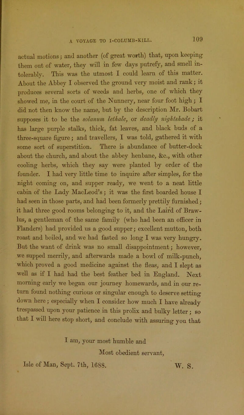 actual motions; and another (of great worth) that, upon keeping them out of water, they Avill in few days putrefy, and smell in- tolerably. This was the utmost I could learn of this matter. About the Abbey I observed the ground very moist and rank; it produces several sorts of weeds and herbs, one of which they showed me, in the court of the Nunneiy, near four foot high ; I did not then know the name, but by the description Mr. Bobart supposes it to be the solatium lethale, or deadly nightshade; it has large purple stalks, thick, fat leaves, and black buds of a three-square figure; and travellers, I was told, gathered it with some sort of superstition. There is abundance of butter-dock about the church, and about the abbey henbane, &c., mth other cooling herbs, which they say were planted by order of the founder. I had very little time to inquire after simples, for the night coming on, and supper ready, we went to a neat little cabin of the Lady MacLeod’s; it was the first boarded house I had seen in those parts, and had been formerly prettily furnished; it had three good rooms belonging to it, and the Laird of Braw- lus, a gentleman of the same family (who had been an officer in Flanders) had provided us a good supper; excellent mutton, both roast and boiled, and we had fasted so long I was very hungry. But the want of di’iuk was no small disappointment; however, we supped merrily, and afterwards made a bowl of milk-punch, which proved a good medicine against the fleas, and I slept as well as if I had had the best feather bed in England. Next morning early we began our journey homewards, and in our re- turn found nothing curious or singular enough to deserve setting down here; especially when I consider how much I have already trespassed upon your patience in this prolix and bulky letter; so that I will here stop short, and conclude with assuring you that I am, your most humble and Most obedient servant. Isle of Man, Sept. 7th, 1688. W. S.