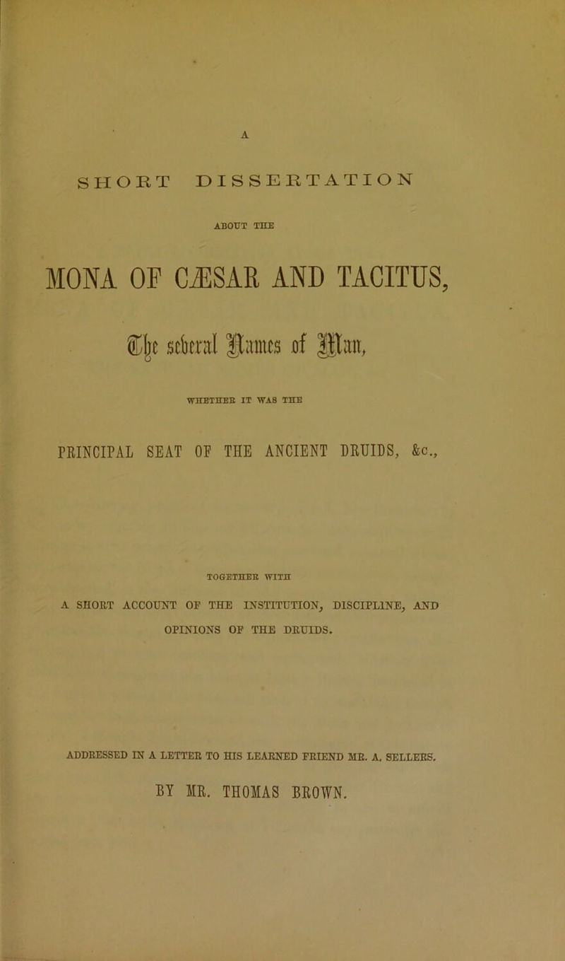 A SHORT DISSERTATION ABOUT THE MONA OF CJISAR AND TACITUS, sckral Haines uf IRaii, WITETHEB IT WAB THE PRINCIPAL SEAT OP THE ANCIENT DRUIDS, &c.. TOGETHEB WITH A SHORT ACCOUNT OF THE INSTITUTION, DISCIPLINE, AND OPINIONS OF THE DRUIDS. ADDRESSED IN A LETTER TO HIS LEARNED FRIEND ME. A, SELLERS. BY IR. THOMAS BROWN.