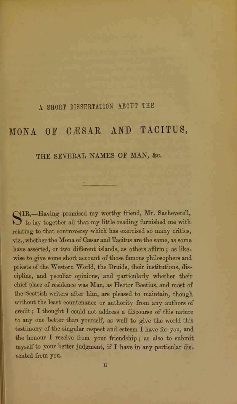 A SHORT DISSERTATION ABOUT THE MONA OF CAISAU AND TACITUS, THE SEVERAL NAMES OF MAN, 8ec. SIR,—Having promised my worthy friend, Mr. Sacheverell, to lay together all that my little reading furnished me with relating to that controversy which has exercised so many critics, viz., whether the Mona of Casar and Tacitus are the same, as some have asserted, or two different islands, as others affirm; as like- wise to give some short account of those famous philosophers and priests of the Western World, the Druids, their institutions, dis- cipline, and peculiar opinions, and particularly whether their chief place of residence was Man, as Hector Boetius, and most of the Scottish writers after him, are pleased to maintain, though without the least countenance or authority from any authors of credit; I thought I could not address a discourse of this nature to any one better than yourself, as well to give the world this testimony of the singular respect and esteem I have for you, and the honour I receive from your friendship; as also to submit myself to your better judgment, if I have in any particular dis- sented from you. H