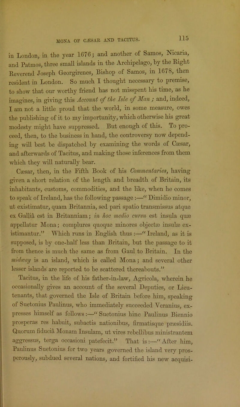 in London, in the year 1676; and another of Samos, Nicaxia, and Patmos, three small islands in the Archipelago, by the Right Reverend Joseph Georgirenes, Bishop of Samos, in 1678, then resident in London. So much I thought necessary to premise, to show that our worthy friend has not misspent his time, as he imagines, in giving this Account of the Isle of Man ; and, indeed, I am not a little proud that the world, in some measure, owes the publishing of it to my importunity, which otherwise his great modesty might have suppressed. But enough of this. To pro- ceed, then, to the business in hand, the controversy now depend- ing will best be dispatched by examining the words of Ciesar, and afterwards of Tacitus, and making those inferences from them which they will natm’aUy bear. Caesar, then, in the Fifth Book of his Commentaries, having given a short relation of the length and breadth of Britain, its inhabitants, customs, commodities, and the hke, when he comes to speak of Ireland, has the following passage;—“ Dimidio minor, ut existimatur, quam Britannia, sed pari spatio transmissus atque ex Gallia est in Britanniam; in hoc medio eursu est insula quae appellatur Mona; complures quoque minores objectao insulae ex- istimantur.” Which runs in English thus :—Ireland, as it is supposed, is by one-half less than Britain, bnt the passage to it from thence is much the same as from Gaul to Britain. In the midway is an island, which is called Mona; and several other lesser islands are reported to be scattered thereabouts.” Tacitus, in the life of his father-in-law. Agricola, wherein he occasionally gives an account of the several Deputies, or Lieu- tenants, that governed the Isle of Britain before him, speaking of Suetonius Paulinus, who immediately succeeded Veranius, ex- presses himself as follows :—“ Suetonius hinc Paulinus Biennio prosperas res habuit, subactis nationibus, firmatisque prsesidiis. Quorum fiducia Monam Insulam, ut vires rebellibus ministrantem aggressus, terga oceasioni patefecit.” That is:—“After him, Paidinus Suetonius for two years governed the island very pros- perously, subdued several nations, and fortified his new acquisi-