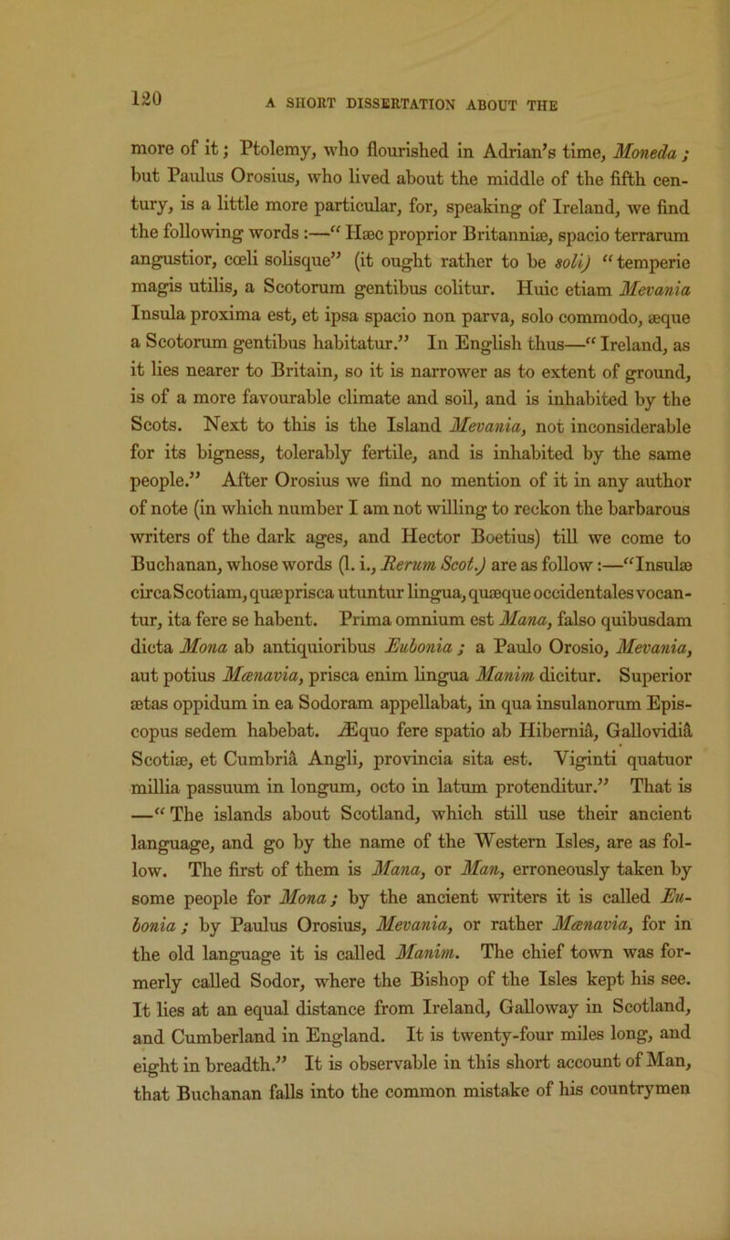more of it; Ptolemy, who flourished in Adrian’s time, Moneda ; but Paulus Orosius, who lived about the middle of the fifth cen- tury, is a little more particular, for, speaking of Ireland, we find the following words :—“ Hsec proprior Britannhe, spacio terrarum angustior, cceli solisque” (it ought rather to be soHj “ temperie magis utilis, a Scotorum gentibus colitur, Huic etiam Mevania Insula proxima est, et ipsa spacio non parva, solo commodo, aeque a Scotorum gentibus habitatur.” In English thus—“ Ireland, as it lies nearer to Britain, so it is narrower as to extent of ground, is of a more favourable climate and soil, and is inhabited by the Scots. Next to this is the Island Mevania, not inconsiderable for its bigness, tolerably fertile, and is inhabited by the same people.” After Orosius we find no mention of it in any author of note (in which number I am not willing to reckon the barbarous writers of the dark ages, and Hector Boetius) till we come to Buchanan, whose words (1. i.. Rerum Scot.) are as follow:—“Insulae circaScotiam, quaeprisca utuntur lingua, quaeque occidentales vocan- tur, ita fere se habent. Prima omnium est Mana, false quibusdam dicta Mona ab antiquioribus Euhonia ; a Paulo Orosio, Mevania, aut potius Meenavia, prisca enim lingua Manim dicitur. Superior aetas oppidum in ea Sodoram appellabat, in qua insulanorum Epis- copus sedem habebat. .^quo fere spatio ab Hibemid, Gallovidifi. Scotiae, et Cumbrial -A-ngll, provincia sita est. Viginti quatuor mUlia passuum in longum, octo in latum protenditur.” That is —“ The islands about Scotland, which stiU use their ancient language, and go by the name of the Western Isles, are as fol- low. The first of them is Mana, or Man, erroneously taken by some people for Mona; by the ancient writers it is called Eu- lonia ; by Paulus Orosius, Mevania, or rather Meenavia, for in the old language it is called Manim. The chief town was for- merly called Sodor, where the Bishop of the Isles kept his see. It lies at an equal distance from Ireland, Galloway in Scotland, and Cumberland in England. It is twenty-four miles long, and eight in breadth.” It is observable in this short account of Man, that Buchanan falls into the common mistake of his countrymen