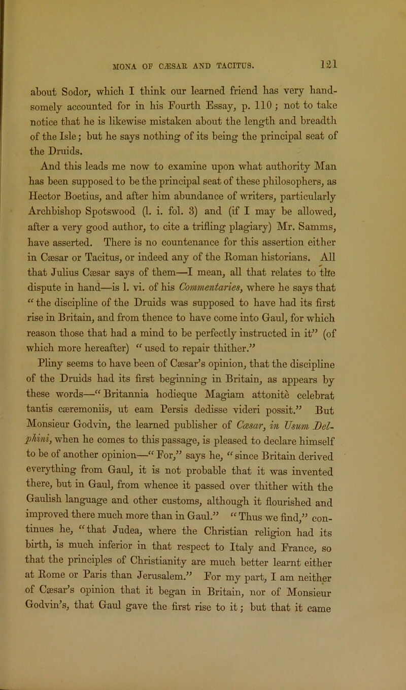1^1 about Sodor, which I think our learned friend has very hand- somely accounted for in his Fourth Essay, p. 110 ; not to take notice that he is likewise mistaken about the length and breadth of the Isle; hut he says nothing of its being the principal seat of the Dniids. And this leads me now to examine upon what authority Man has been supposed to be the principal seat of these philosophers, as Hector Boetius, and after him abundance of writers, particularly Archbishop Spotswood (1. i. fol. 3) and (if I may be allowed, after a very good author, to cite a trifling plagiary) Mr. Samms, have asserted. There is no countenance for this assertion either in Caesar or Tacitus, or indeed any of the Homan historians. All that Julius Caesar says of them—I mean, all that relates to the dispute in hand—^is 1. vi. of his Commentaries, where he says that “ the discipline of the Druids was supposed to have had its first rise in Britain, and from thence to have come into Gaul, for which reason those that had a mind to be perfectly instructed in it” (of which more hereafter) ‘‘ used to repair thither.” Pliny seems to have been of Caesar’s opinion, that the discipline of the Druids had its first beginning in Britain, as appears by these words—“Britannia hodieque Magiam attonite celebrat tantis caeremoniis, ut earn Persis dedisse videri possit.” But Monsieur Godvin, the learned publisher of Ccesar, in JJsum Del- phini, when he comes to this passage, is pleased to declare himself to be of another opinion—“ For,” says he, “ since Britain derived everything from Gaul, it is not probable that it was invented there, but in Gaul, from whence it passed over thither with the Gauhsh language and other customs, although it flourished and improved there much more than in Gaul.” “ Thus we find,” con- tinues he, “that Judea, where the Christian religion had its birth, is much inferior in that respect to Italy and France, so that the principles of Christianity are much better learnt either at Home or Paris than Jerusalem.” For my part, I am neither of Cffisar’s opinion that it began in Britain, nor of Monsieur Godvin’s, that Gaul gave the first rise to it; but that it came