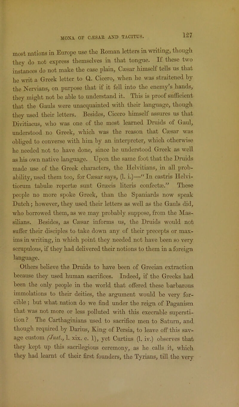 most nations in Europe use the Roman letters in writing, though they do not express themselves in that tongue. If. these two instances do not make the case plain, Caesar himself teUs us that he writ a Greek letter to Q. Cicero, when he was straitened by the Nervians, on purpose that if it fell into the enemy’s hands, they might not he able to understand it. This is proof sufficient that the Gaids were unacquainted vdth their language, though they used their letters. Besides, Cicero himself assures us that Divitiaeus, who was one of the most learned Druids of Gaul, understood no Greek, which was the reason that Caesar was obliged to converse with him by an interpreter, which otherwise he needed not to have done, since he understood Greek as well as his oivn native language. Upon the same foot that the Druids made use of the Greek characters, the Helvitians, in all prob- ability, used them too, for Caesar says, (1. i.)—“In castris Helvi- tiorum tabulae repertae sunt Graecis literis confectae.” These people no more spoke Greek, than the Spaniards now speak Dutch; however, they used their letters as well as the Gauls did, who borrowed them, as we may probably suppose, from the Mas- sdians. Besides, as Caesar informs us, the Druids would not suffer their disciples to take down any of their precepts or max- ims in wilting, in which point they needed not have been so very scrupulous, if they had. delivered their notions to them in a foreign language. Others heheve the Druids to have been of Grecian extraction because they used human sacrifices. Indeed, if the Greeks had been the only people in the world that offered these barbarous immolations to their deities, the argument would he very for- cible ; but what nation do we find under the reign of Paganism that was not more or less polluted with this execrable supersti- tion ? The Carthaginians used to sacrifice men to Saturn, and though required by Darius, King of Persia, to leave off this sav- age custom (Just., 1. xix. c. 1), yet Curtius (1. iv.) observes that they kept up this sacrilegious ceremony, as he calls it, which they had learnt of their first founders, the Tyrians, till the very