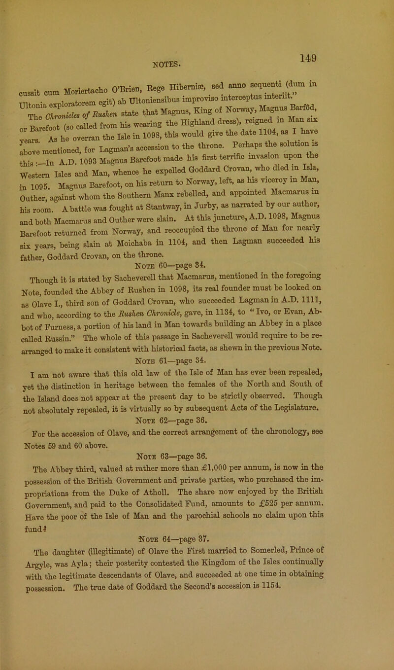 cusBlt cum Moriertacho O’Brien, Rege Hibernia;, Bed anno sequenti_ (d^ in TTU • xnloratorem egit) ab Ultoniensibus improviso interceptus interut. ir. ll (SO called from his wearing the Highland dress), reigned m Man six years As he overran the Isle in 1098, this would give the date 1104, as I have Ce mentioned, for Lagman’s accession to the throne. Perhaps the solutmn is rs -In A.D. 1093 Magnus Barefoot made his first terrific invasion upon the Western Isles and Man, whence he expeUed Goddard Crovan who died m Isla, in 1095. Magnus Barefoot, on his return to Norway, left, as his viceroy in Man. Outher, against whom the Southern Manx rebelled, and appointed Macmarus m his room. A battle was fought at Stantway, in Jurby, as narrated by our author, and both Maomanis and Outher were slain. At this juncture, A.D. 1098, Magnus Barefoot returned from Norway, and reoccupied the throne of Man for nearly six years, being slain at Moichaba in 1104, and then Lagman succeeded his father, Goddard Crovan, on the throne. Note 60—page 84. Though it is stated by Saoheverell that Macmarus, mentioned in the foregoing Note, founded the Abbey of Rushen in 1098, its real founder must be looked on as Olave I., third son of Goddard Crovan, who succeeded Lagman in A.D. 1111, and who, according to the Rushen Chronicle, gave, in 1134, to “ Ivo, or Evan, Ab- bot of Furness, a portion of his land in Man towards buUding an Abbey in a place called Russin.” The whole of this passage in Saoheverell would require to be re- arranged to make it consistent with historical facts, as shewn in the previous Note. Note 61—page 34. I am not aware that this old law of the Isle of Man has ever been repealed, yet the distinction in heritage between the females of the North and South of the Island does not appear at the present day to be strictly observed. Though not absolutely repealed, it is virtually so by subsequent Acts of the Legislature. Note 62—page 36. For the accession of Olave, and the correct arrangement of the chronology, see Notes 69 and 60 above. Note 63—page 36. The Abbey third, valued at rather more than £1,000 per annum, is now in the possession of the British Government and private parties, who purchased the im- propriations from the Duke of AthoU. The share now enjoyed by the British Government, and paid to the Consolidated Frmd, amounts to £625 per annum. Have the poor of the Isle of Man and the parochial schools no claim upon this f\ind4 Note 64—page 37. The daughter (illegitimate) of Olave the First married to Somerled, Prince of Argyle, was Ay la; their posterity contested the Kingdom of the Isles continually with the legitimate descendants of Olave, and succeeded at one time in obtaining possession. The true date of Goddard the Second’s accession is 1164.