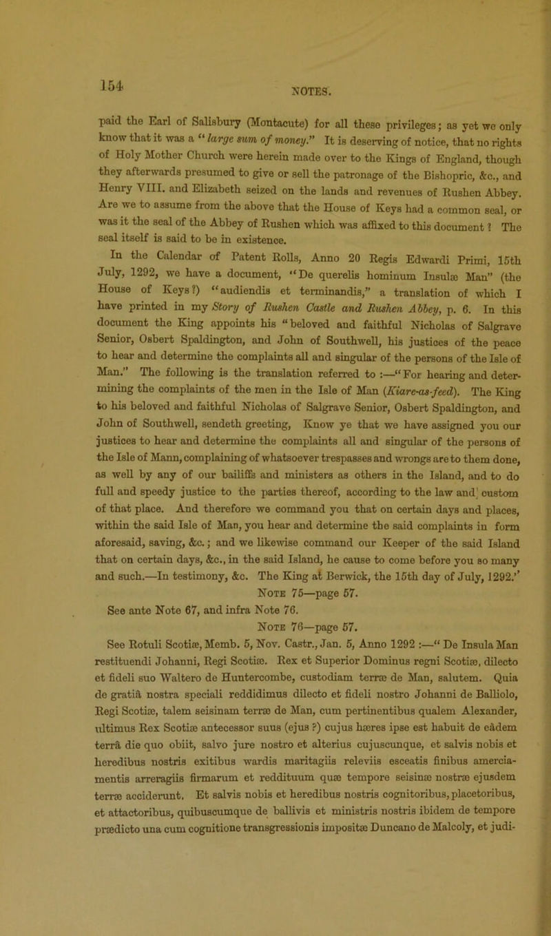 NOTES. paid the Earl of Salisbury (Montacute) for all these privileges; as yet wo only know that it was a “ large sum of money.” It is deserving of notice, that no rights of Holy Mother Church were herein made over to the Kings of England, though they afterwards presumed to give or sell the patronage of the Bishopric, &c., and Henry VIII. and Elizabeth seized on the lands and revenues of Rushen Abbey. Are we to assume from the above that the House of Keys had a common seal, or was it the seal of the Abbey of Rushen which was affixed to this document ? The seal itself is said to be in existence. In the Calendar of Patent Rolls, Anno 20 Regia Edwardi Primi, 15th July, 1292, we have a document, “De querelis hominiun Insulas Man” (the House of Keys?) “audiendis et terminandis,” a translation of which I have printed in mj Story of Rushen Castle and Rushen Abbey, p. 6. In this document the King appoints his “ beloved and faithful Nicholas of SaJgrave Senior, Osbert Spaldington, and John of Southwell, his justices of the peace to hear and determine the complaints all and singular of the persona of the Isle of Man. The foUo^ving is the translation referred to :—“ For hearing and deter- mining the complaints of the men in the Isle of Man (Kiare-as-feed). The King to his beloved and faithful Nicholas of Salgrave Senior, Osbert Spaldington, and John of Southwell, sendeth greeting, Know ye that we have assigned you our justices to hear and determine the complaints all and singular of the persons of the Isle of Mann, complaining of whatsoever trespasses and wrongs are to them done, as well by any of our bailiflfe and ministers as others in the Island, and to do full and speedy justice to the parties thereof, according to the law and] custom of that place. And therefore we command you that on certain days and places, within the said Isle of Man, you hear and determine the said complaints in form aforesaid, saving, &c.; and we likewise command our Keeper of the said Island that on certain days, &c., in the said Island, he cause to come before you so many and such.—In testimony, &c. The King at Berwick, the 16th day of July, 1292.’’ Note 75—page 67. See ante Note 67, and infra Note 76. Note 76—page 67. See Rotuli Scotiee, Memb. 6, Nov. Castr., Jan. 6, Anno 1292 :—“ De Insula Man restituendi Johanni, Regi Scotias. Rex et Superior Dominus regni Scotiso, dilecto et fideli suo Waltero de Huntercombe, custodiam terraj de Man, salutem. Quia de gratia, nostra speciali reddidimus dilecto et fideli nostro Johanni de Balliolo, Regi Scotice, talem seisinam terrae de Man, cum pertinentibus qualem Alexander, ultimus Rex Scotice antecessor suus (ejus ?) cujus hajres ipse est habuit de eadem terra die quo obiit, salvo jure nostro et alterius cujuscunque, et salvis nobis et heredibus nostris exitibus wardis maritagiis releviis esceatis finibus amercia- mentis arreragiis firmarum et reddituum quse tempore seisince nostrse ejusdem tenre aooiderunt. Et salvis nobis et heredibus nostris cognitoribus, placetoribus, et attactoribus, quibusoumque de ballivis et ministris nostris ibidem de tempore prcedicto una cum cognitione transgressionis impositce Duncauo de Malcoly, et judi-
