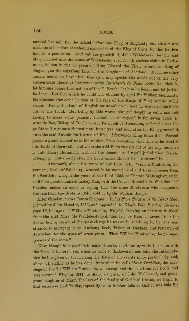 NOTES. entered her suit for the Island before the King of England; but answer was made unto her that she should demand it of the King of Scots, for that he then held it in possession. And yet her grandchild, John Waldebeofe (for the said Mary married into the house of Waldebeofe) sued for his ancient rights in Parlia- ment, holden in the 33 yeere of King Edward the First, before the Eing of England, as the superiour Lord of the Kingdome of Scotland. But none other answer could he have than this (if I may speake the words out of the very authenticate Records) ‘ Sequatur coram JusticiariU de Banco Regis,’ kc., that is, let him sue before the Justices of the K. Bench; let him be heard, and let justice be done. But that which he could not obtaine by right Sir WiUiam Montacute, his kinsman (for come he was of the race of the Kings of Man) wonne by his sword. For with a band of English mustered up in hast he drove all the Scots out of the Hand. But being by this warre plunged deeply in debt, and not having to make some paiment thereof, he mortgaged it for seven years, to Antonio Bee, Bishop of Durham, and Patriarch of Jerusalem, and made over the profits and revenues thereof unto him ; yea, and soon after the King granted it unto the said Antonie for tearme of life. Afterwards King Edward the Second passed a grant thereof unto his minion. Piers Qaveston, what time as he created him Earle of Cornwall; and when the said Piers was rid out of the way, hee gave it unto Henry Beaumont, with aU the demaine and regaU jurisdiction thereto belonging. But shortly after the Soots under Robert Brus recovered it. . . . . . . Afterward, about the yeere of our Lord 1340, William Montacute, the younger, Earle of Salisbury, wrested it by strong hand and force of armes from the Scottish; who, in the yeere of our Lord 1393, as Thomas Walsingham saith, sold for a great summe of money Man, with the Crowne thereof unto Wm. Scrope.” Camden makes an error in saying that the same Montacute who conquered the Isle from the Scots in 1340, sold it t^ Sir William Scrope. After Camden, comes James Chaloner. In his Sho^’t Treatise of the Isle of Man, printed by John Streater, 1656, and appended to King's VaU Royal of Clicshire, page 15, he says ;—“ William Montacute, Knight, deriving an interest in blood from the said Mary (de Waldebeof) took this Isle by force of armes from the Scots; but by reason of the great charge he was at in subduing it, he was con- strained to mortgage it to Anthony Beck, Bishop of Durham, and Patriarch of Jerusalem, for the space of seven years. Then William Montacute, the yoimger, possessed the same.” Now, though it is possible to make these two authors agree in the main with the facts of history; yet, when we come to Sacheverell, and take the interpreta- tion he has given of them, fixing the dates of the events more particularly, and, above all, adding, as he has done, fiom what he calls Manx Tradition, the mar- riage of the Sir William Montacute, who conquered the Isle from the Scots, and was crowned King in 1344, to Mary, daughter of John Waldebeof, and great- granddaughter of Mary, the last of the family of Goddard Crovan, we begin to find ourselves in difficulty, especially as he further tells us that it was this Sir