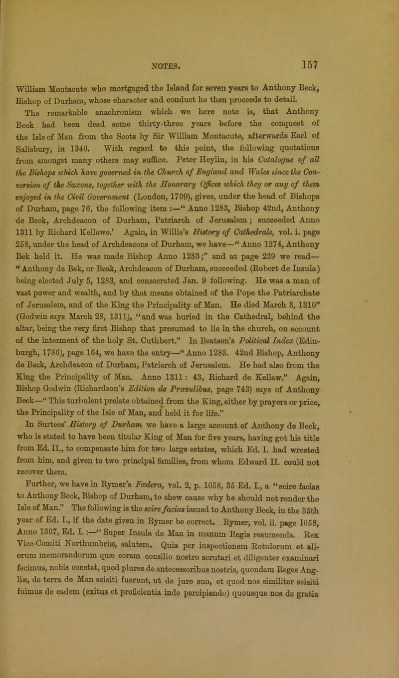 William Montaoute who mortgaged the Island for seven years to Anthony Beck, Bishop of Durham, whose eharaoter and conduct he then proceeds to detaiL The remarkable anachronism which we here note is, that Anthony Beck had been dead some thirty-three years before the conquest of the Isle of Man from the Scots by Sir William Montacute, afterwards Earl of Salisbury, in 1340. With regard to this point, the following quotations from amongst many otiiers may suffice. Peter Heylin, in his Catalogue of all the Bishops which have governed in the Church of England and Wales since the Con- version of the Saxons, together with the Honorary Offices which they or any of them enjoyed in the Civil Government (London, 1709), gives, under the head of Bishops of Durham, page 76, the following item :—“ Anno 1283, Bishop 42nd, Anthony de Beck, Archdeacon of Durham, Patriarch of Jerusalem; succeeded Anno 1311 by Kichard Kellowe.’ Again, in Willis’s History of Cathedrals, vol. i. page 258, under the head of Archdeacons of Durham, we have—“ Anno 1274, Anthony Bek held it. He was made Bishop Anno 1283and at page 239 we read— “Anthony de Bek, or Beak, Archdeacon of Durham, succeeded (Robert de Insula) being elected July 5, 1283, and consecrated Jan. 9 following. He was a man of vast power and wealth, and by that means obtained of the Pope the Patriarchate of Jerusalem, and of the King the Principality of Man. He died March 3, 1310” (Godwin says March 28, 1311), “and was buried in the Cathedral, behind the altar, being the very first Bishop that presumed to lie in the church, on account of the interment of the holy St. Cuthbert.” In Beatson’s Political Index (Edin- buigh, 1786), page 164, we have the entry—“Anno 1283. 42nd Bishop, Amthony de Beck, Archdeacon of Durham, Patriarch of Jerusalem. He had also from the King the Principality of Man. Anno 1311: 43, Richard de Kellaw.” Again, Bishop Godwin (Richardson’s Edition de Prcesulihus, page 743) says of Anthony Beck—“ This turbulent prelate obtained from the King, either by prayers or price, the Principality of the Isle of Man, and held it for life.” In Surtees’ History of Durham we have a large account of Anthony de Beck, who is stated to have been titular King of Man for five years, having got his title from Ed. II., to compensate him for two large estates, which Ed. I. had wrested from him, and given to two principal families, from whom Edward II. conld not recover them. Further, we have in Rymer’s Fmdera, vol. 2, p. 1058, 35 Ed. L, a “scire facias to Anthony Beck, Bishop of Durham, to shew cause why he should not render the Isle of Man.” The following is the scire facias issued to Anthony Beck, in the 35th year of Ed. I., if the date given in Rymer be correct. Rymer, vol. ii. page 1058, Anno 1307, Ed. I.:—“ Super Insula de Man in manum Regis resnmenda. Rex Vice-Comiti Northumbria, salutem. Quia per inspectionem Rotulorum et ali- onim memorandorum quae coram consilio nostro scrutari et diligenter examinari fecimus, nobis constat, quod plures de antecessoribus nostris, quondam Reges Ang- liiE, de terra de Man seisiti fuerunt, ut de jure suo, et quod nos similiter seisiti fuimus de cadem (exitus et proficientia inde percipiendo) quousque nos de gratia