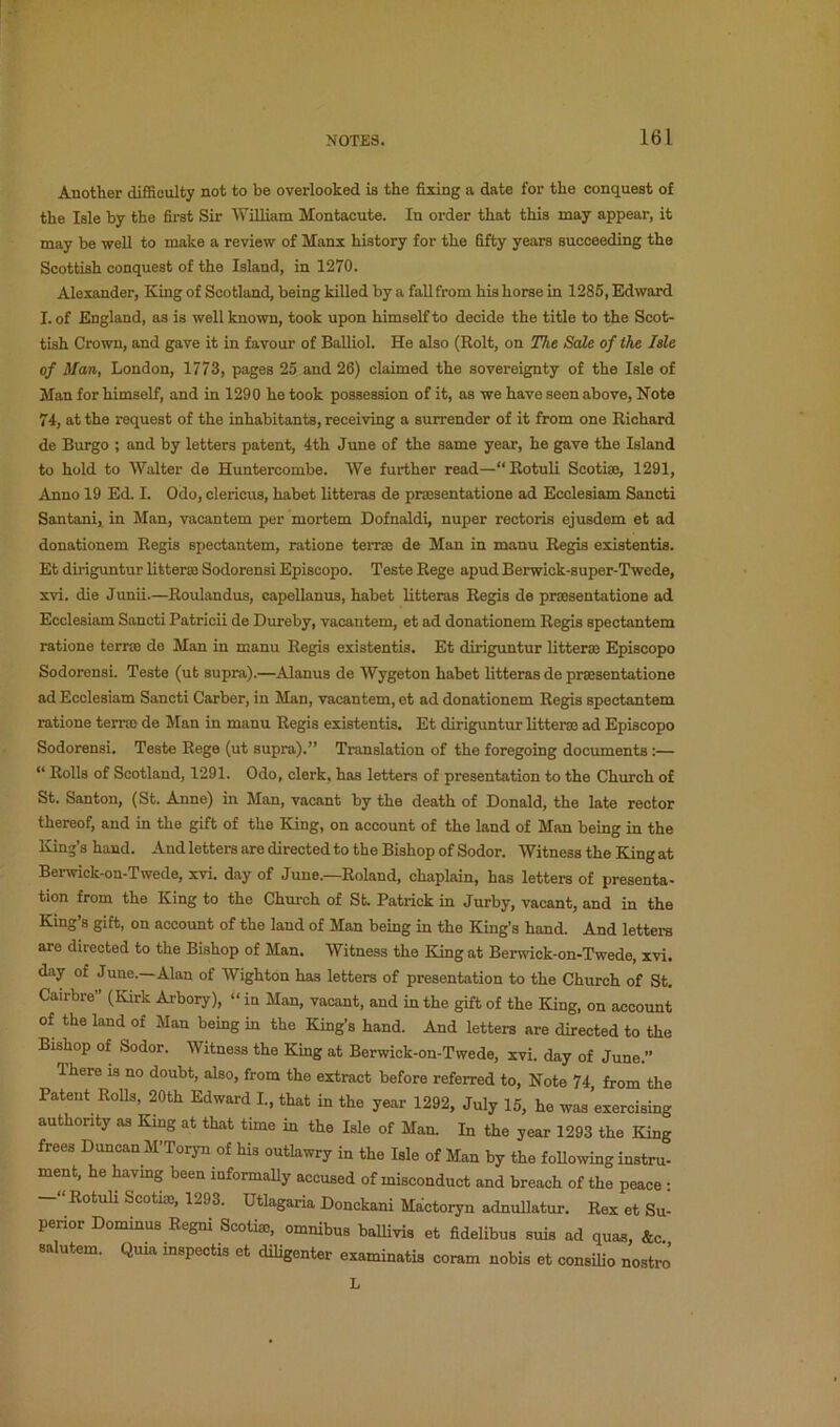 Another difficulty not to be overlooked ia the fixing a date for the conquest of the Isle by the first Sir AViUiam Montacute. In order that this may appear, it may be well to make a review of Manx history for the fifty years succeeding the Scottish conquest of the Island, in 1270. Alexander, King of Scotland, being killed by a fall from his horse in 1286, Edward I. of England, as is well known, took upon himself to decide the title to the Scot- tish Crown, and gave it in favour of Balliol. He also (Rolt, on The Sale of the Isle of Man, London, 1773, pages 25 and 26) claimed the sovereignty of the Isle of Man for himself, and in 1290 he took possession of it, as we have seen above, Note 74, at the request of the inhabitants, receiving a surrender of it from one Richard de Burgo ; and by letters patent, 4th June of the same year, he gave the Island to hold to Walter de Huntercombe. We further read—“Rotuli Scoti®, 1291, Anno 19 Ed. I. Odo, clericus, habet litteras de praesentatione ad Ecclesiam Sanoti Santani, in Man, vacantem per mortem Dofnaldi, nuper rectoris ejusdem et ad donationem Regis spectantem, rations terr® de Man in manu Regis existentis. Et diriguntur litter® Sodorensi Episcopo. Teste Rege apud Berwick-super-Twede, xvi. die Junii.—Roulandus, capellanus, habet litteras Regis de pr®sentatione ad Ecclesiam Sancti Patricii de Dureby, vacantem, et ad donationem Regis spectantem rations terr® de Man in manu Regis existentis. Et diriguntur litter® Episcopo Sodorensi. Teste (ut supra).—Alanus de AVygeton habet litteras de pr®sentatione ad Ecclesiam Sancti Garber, in Man, vacantem, et ad donationem Regis spectantem ratione ten® de Man in manu Regis existentis. Et diriguntur litter® ad Episcopo Sodorensi. Teste Rege (ut supra).” Translation of the foregoing documents :— “ Rolls of Scotland, 1291. Odo, clerk, has letters of presentation to the Church of St. Santon, (St. Anne) in Man, vacant by the death of Donald, the late rector thereof, and in the gift of the King, on account of the land of Man being in the King’s hand. And letters are directed to the Bishop of Sodor. AVitness the King at Berwick-on-Twede, xvi. day of June.—Roland, chaplain, has letters of presenta- tion from the King to the Church of St. Patrick in Jurby, vacant, and in the King’s gift, on account of the land of Man being in the King’s hand. And lettere are directed to the Bishop of Man. Witness the King at Berwick-on-Twede, xvi. day of June.—Alan of AVighton has letters of presentation to the Church of St. Cairbre” (Kirk Arboiy), »in Man, vacant, and in the gift of the King, on account of the land of Man being in the King’s hand. And letters are directed to the Bishop of Sodor. Witness the King at Berwick-on-Twede, xvi. day of June.” There is no doubt, also, from the extract before referred to, Note 74, from the Patent Rolls, 20th Edward I., that in the year 1292, July 15, he was exercising authonty as King at that time in the Isle of Man. In the year 1293 the King frees Duncan M’Toryn of his outlawry in the Isle of Man by the foUowing instru- ment, he havmg been informally accused of misconduct and breach of the peace • -“RotuU Scoti®, 1293. Utlagaria Donckani Mictoiyn adnuUatur. Rex et Su- perior Dominus Regni Scoti®, omnibus baUivis et fidelibus suis ad quas, &c salutem. Quia inspectis et diligenter examinatis coram nobis et consilio nostro L