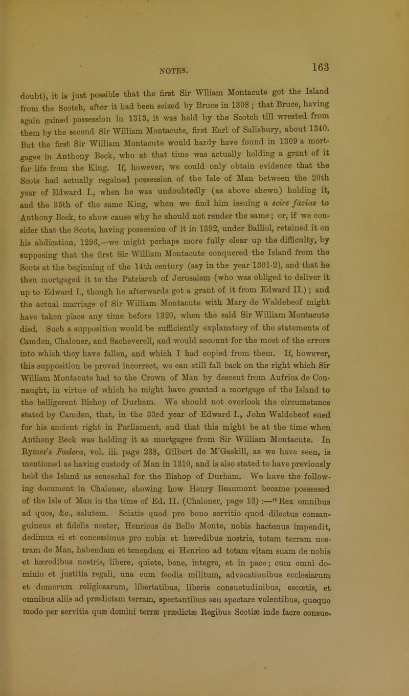 doubt), it is just possible that the first Sir Wiliam Montacute got the Island from the Scotch, after it had been seized by Bruce in 1308 ; that Bruce, having again gained possession in 1313, it was held by the Scotch tiU wrested from them by the second Sir William Montacute, first Earl of Salisbury, about 1340. But the first Sir William Montacute would hardy have found in 1309 a mort- gagee in Anthony Beck, who at that time was actually holding a grant of it for life from the King. If, however, we could only obtain evidence that the Scots had actually regained possession of the Isle of Man between the 20th year of Edward I., when he was undoubtedly (as above shewn) holding it, and the 35th of the same King, when we find him issuing a scire facias to Anthony Beck, to show cause why he should not render the same; or, if we con- sider that the Soots, having possession of it in 1392, under Balliol, retained it on his abdication, 1296,—we might perhaps more fully clear up the difficulty, by supposing that the first Sir William Montacute conquered the Island from the Scots at the beginning of the 14th century (say in the year 1301-2), and that he then mortgaged it to the Patriarch of Jerusalem (who was obliged to deliver it up to Edward I., though he aftersvards got a grant of it from Edward II.); and the actual marriage of Sir William Montacute with Mary de W aldebeof might have taken place any time before 1320, when the said Sir William Montacute died. Such a supposition would be sufficiently explanatory of the statements of Camden, Chaloner, and Saoheverell, and would account for the most of the errors into which they have fallen, and which I had copied from them. If, however, this supposition be proved incorrect, we can still fall back on the right which Sir William Montacute had to the Crown of Man by descent from Aufrica de Con- naught, in virtue of which he might have granted a mortgage of the Island to the belligerent Bishop of Durham. We should not overlook the circumstance stated by Camden, that, in the 33rd year of Edward I., John Waldebeof sued for his ancient right in Parliament, and that this might be at the time when Anthony Beck was holding it as mortgagee from Sir William Montacute. In Rymer's Foedera, vol. iii. page 238, Gilbert de M'GaskUl, as we have seen, is mentioned as having custody of Man in 1310, and is also stated to have previously held the Island as seneschal for the Bishop of Durham. We have the follow- ing document in Chaloner, showing how Henry Beaumont became possessed of the Isle of Man in the time of Ed. II. (Chaloner, page 13) ;—“Rex omnibus ad quos, &c., salutem. Sciatis quod pro bono servitio quod dilectus consan- guineus et fidelis noster, Henricus de Bello Monte, nobis hactenus impendit, dedimus ei et ooncessimus pro nobis et haeredibus nostris, totam terram nos- tram de Man, habendam et tenendam ei Henrico ad totam vitam suam de nobis et hseredibus nostris, libere, quiete, bene, integre, et in pace; cum omni do- minio et justitia regali, una cum feodis militum, advocationibus ecclesiarum et domonim religiosarum, libertatibus, liberie consuetudinibus, escoetis, et omnibus aliis ad pnedictam terram, spectantibus seu speotare volentibus, quoquo modo per servitia quae domini terrse praedictae Regibus Scotiae inde facre consue-