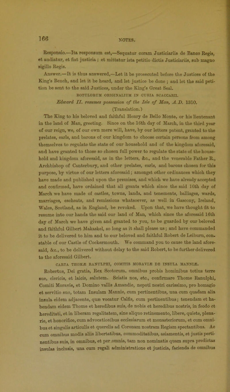 Responaio.—Ita responsum eat,—Sequatur coram Juaticiaiiia de Banco Regia, et audiatur, et fiat juaticia ; et mittatur ista petitio dictia Juaticiariis, aub magno sigillo Regia. Answer.—It is thus answered,—Let it be prosecuted before the Justices of the King’s Bench, and let it be heard, and let justice be done ; and let the said peti- tion be sent to the said Justices, under the King’s Great Seal. KOTULORDM OKiaiNALIDM IN CURIA SCACCARH. Edward II. resumes possession of the Isle of Man, A.D. 1310. (Translation.) The King to his beloved and faithful Henry de Bello Monte, or hie lieutenant in the land of Man, greeting. Since on the 16th day of March, in the third year of our reign, we, of our own mere will, have, by our letters patent, granted to the prelates, earls, and barons of our kingdom to choose certain persons from among themselves to regulate the state of our household and of the kingdom aforesaid, and have granted to those so chosen full power to regulate the state of the house- hold and kingdom aforesaid, as in the letters, &c., and the venerable Father R., Archbishop of Canterbury, and other prelates, earls, and barons chosen for this purpose, by virtue of our letters aforesaid; amongst other ordinances which they have made and published upon the premises, and which we have already accepted and confirmed, have ordained that all grants which since the said ICth day of March we have made of castles, toi^ms, lands, and tenements, balliages, wards, marriages, escheats, and remissions whatsoever, as well in Gascony, Ireland, Wales, Scotland, as in England, be revoked. Upon that, we have thought fit to resume into our hands the said our land of Man, which since the aforesaid 16th day of March we have given and granted to you, to be guarded by our beloved and faithful Gilbert Makaskel, so long as it shall please us; and have commanded it to be delivered to him and to our beloved and faithful Robert de Leibum, con. stable of our Castle of Cockermouth. We command you to cause the land afore- said, &c., to be delivered without delay to the said Robert, to be further delivered to the aforesaid Gilbert. CARTA THOM.® RANULPHI, COMITIS MORAVI® DE INSULA MANNI®. Robertus, Dei gratia, Rex Scotorum. omnibus probis hominibus totius terre sue, clericis, et laicis, salutem. Soiatis nos, etc., confirmare Thome Ranulphi, Comiti Moravie, et Domino vallis Amandie, nepoti nostri carissimo, pro homagio et servitio suo, totam Insulam Mannie, cum pertinentibus, una cum quadam alia insula eidem adjacente, quae vocatur Calfis, cum pertinentibus; tenendam et ha- bendam eidem Thome et heredibus suis, de nobis et heredibus nostris, in feodo ct hereditati, et in liberam regalitatem, sine aliquo retinemento, libere, quiete, plena- rie, et honorifice, cum advocationibus ecclesiarum et monasteriorum, et cum omni- bus et singulis articulis et querelis ad Coronam nostram Regiam spectantibus. Ac cum omnibus modis aliis libertatibus, commoditatibus, asiamentis, et justis perti- nentibus suis, in omnibus, et per .omnia, tarn non nominatis quam supra predictas insulas incluais, una cum regali administrations et justicia, facienda de omnibus