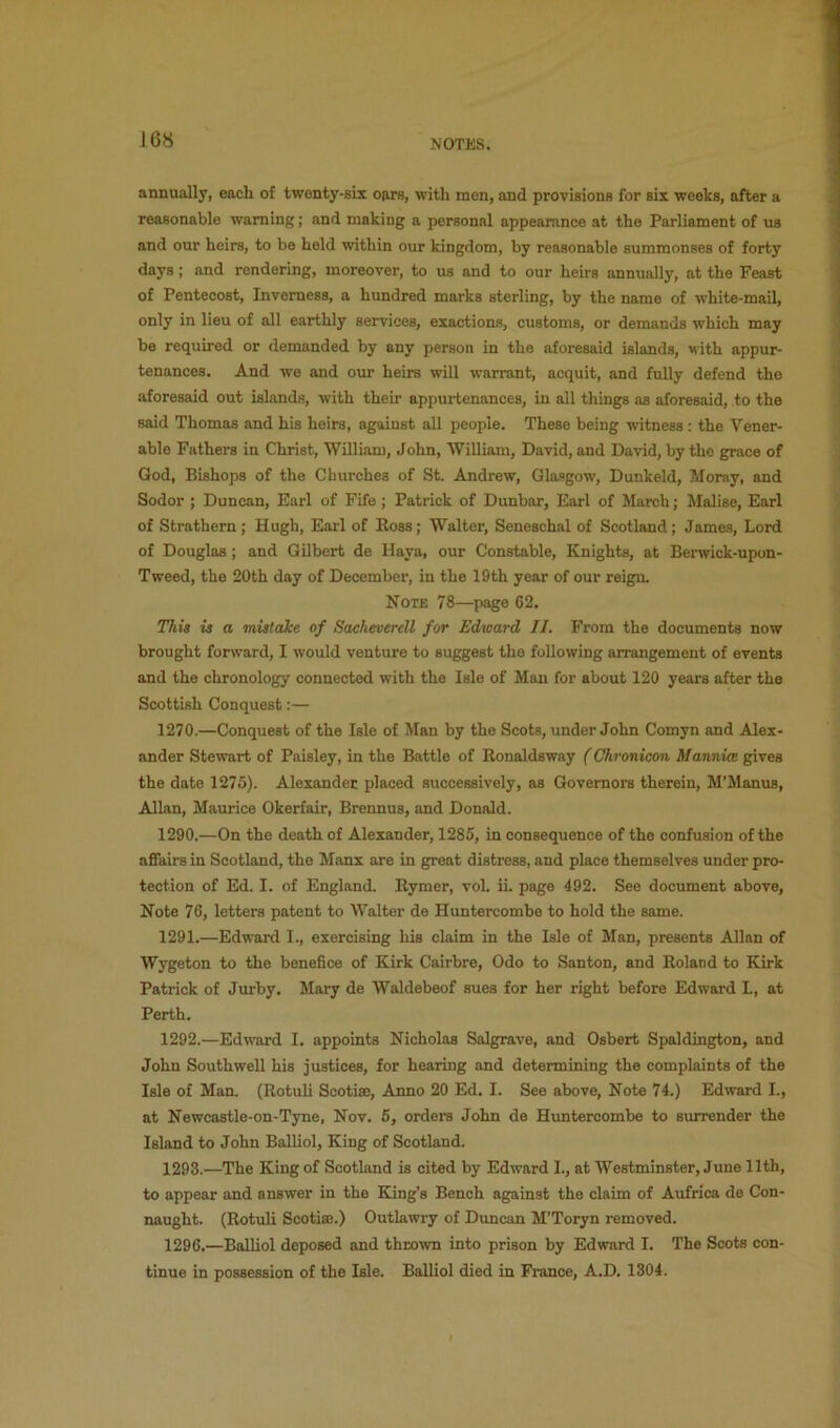 J68 annually, each of twenty-six oars, with men, and provisions for six weeks, after a reasonable warning; and making a personal appeamnce at the Parliament of us and our heirs, to be held within our kingdom, by reasonable summonses of forty days; and rendering, moreover, to us and to our heirs annually, at the Feast of Pentecost, Inverness, a hundred marks sterling, by the name of white-mail, only in lieu of all earthly services, exactions, customs, or demands which may be required or demanded by any person in the aforesaid islands, with appur- tenances. And we and our heirs will warrant, acquit, and fully defend the .aforesaid out islands, with their appurtenances, in all things as aforesaid, to the said Thomas and his heirs, against all people. These being witness: the Vener- able Fathers in Christ, William, John, William, David, and David, by the grace of God, Bishops of the Churches of St. Andrew, Glasgow, Dunkeld, Moray, and Sodor ; Duncan, Earl of Fife; Patrick of Dunbar, Earl of March; Malise, Earl of Strathern; Hugh, Earl of Ross; Walter, Seneschal of Scotland; James, Lord of Douglas; and Gilbert de Haya, our Constable, Knights, at Berwick-upon- Tweed, the 20th day of December, in the 19th year of our reign. Note 78—page 62. This is a mistake of Sacheverdl for Edward II. From the documents now brought forward, I would venture to suggest the following arrangement of events and the chronology connected with the Isle of Man for about 120 years after the Scottish Conquest:— 1270.—Conquest of the Isle of Man by the Scots, under John Comyn and Alex- ander Stewart of Paisley, in the Battle of Eonaldsway (Chronicon Mannim gives the date 1275). Alexander placed successively, as Governors therein, M’Manus, Allan, Maurice Okerfair, Brennus, and Donald. 1290. —On the death of Alexander, 1285, in consequence of the confusion of the affairs in Scotland, the Manx are in great distress, and place themselves under pro- tection of Ed. I. of England. Rymer, vol. ii. page 492. See document above. Note 76, letters patent to Walter de Huntercombe to hold the same. 1291. —Edward I., exercising his claim in the Isle of Man, presents Allan of Wygeton to the benefice of Kirk Cairbre, Odo to Santon, and Roland to Kirk Patrick of Jurby. Mary de Waldebeof sues for her right before Edward L, at Perth. 1292. —Edward I. appoints Nicholas Salgrave, and Osbert Spaldington, and John Southwell his justices, for hearing and determining the complaints of the Isle of Man. (Rotuli Scotise, Anno 20 Ed. I. See above, Note 74.) Edward I., at Newcastle-on-Tyne, Nov. 5, orders John de Huntercombe to surrender the Island to John Balliol, King of Scotland. 1293. —The King of Scotland is cited by Edward I., at Westminster, June 11th, to appear and answer in the King’s Bench against the claim of Aufrica de Con- naught. (Rotuli Scotiffi.) Outlawry of Duncan M’Toryn removed. 1296.—Balliol deposed and thrown into prison by Edward I. The Scots con- tinue in possession of the Isle. Balliol died in France, A.D. 1304.