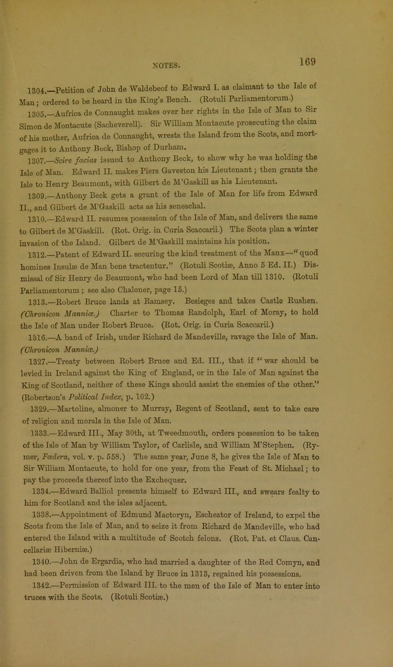 1304. Petition of John de Waldebeof to Edward I. as claimant to the Isle of Man; ordered to be heard in the King’s Bench. (Rotuli Parliamentorum.) 1305. —Aufrica de Connaught makes over her rights in the Isle of Man to Sir Simon de Montacute (Sacheverell). Sir William Montacute prosecuting the claim of his mother, Aufrica de Connaught, wrests the Island from the Scots, and mort- gages it to Anthony Beck, Bishop of Durham. 1307. Scire facias issued to Anthony Beck, to show why he was holding the Isle of Man. Edward II. makes Piers Gaveston his Lieutenant; then grants the Isle to Henry Beaumont, with Gilbert de M’Gaskill as his Lieutenant. 1309. —Anthony Beck gets a grant of the Isle of Man for life from Edward II., and Gilbert de M’Gaskill acts as his seneschal. 1310. —Edward II. resumes possession of the Isle of Man, and delivers the same to Gilbert de M’Gaskill. (Rot. Grig, in Curia Scaccarii.) The Scots plan a winter invasion of the Island. Gilbert de M'Gaskill maintains his position. 1312. —Patent of Edward II. securing the kind treatment of the Mans—quod homines Insulaj de Man bene tractentur.” (Rotuli Scothe, Anno 5 Ed. II.) Dis- missal of Sir Henry de Beaumont, who had been Lord of Man till 1310. (Rotuli Parliamentorum ; see also Chaloner, page 15.) 1313. —Robert Bruce lands at Ramsey. Besieges and takes Castle Rushen. (Chronicon Mannice.) Charter to Thomas Randolph, Earl of Moray, to hold the Isle of Man under Robert Bruce. (Rot. Grig, in Curia Scaccarii.) 1316.—A band of Irish, under Richard de MandeviUe, ravage the Isle of Man. {Chronicon Mannke.) 1327.—Treaty between Robert Bruce and Ed. III., that if “war should be levied in Ireland against the King of England, or in the Isle of Man against the King of Scotland, neither of these Kings should assist the enemies of the other.” (Robertson’s Political Index, p. 102.) 1329.—Martoline, almoner to Murray, Regent of Scotland, sent to take care of religion and morals in the Isle of Man. 1333. —Edward III., May 30th, at Tweedmouth, orders possession to be taken of the Isle of Man by William Taylor, of Carlisle, and William M’Stephen. (Ry- mer, Fcedera, vol. v. p. 658.) The same year, June 8, he gives the Isle of Man to Sir William Montacute, to hold for one year, from the Feast of St. Michael; to pay the proceeds thereof into the Exchequer. 1334. —Edward Balliol presents himself to Edward III., and swears fealty to him for Scotland and the isles adjacent. 1338.—Appointment of Edmund Mactoryn, Escheator of Ireland, to expel the Scots from the Isle of Man, and to seize it from Richard de MandeviUe, who had entered the Island with a multitude of Scotch felons. (Rot. Pat. et Claus. Can- cellarise Hibemiae.) 1340.—John de Ergardia, who had married a daughter of the Red Comyn, and had been driven from the Island by Bruce in 1313, regained his possessions. 1342.—Permission of Edward III. to the men of the Isle of Man to enter into truces with the Scots. (Rotuli Scothe.)
