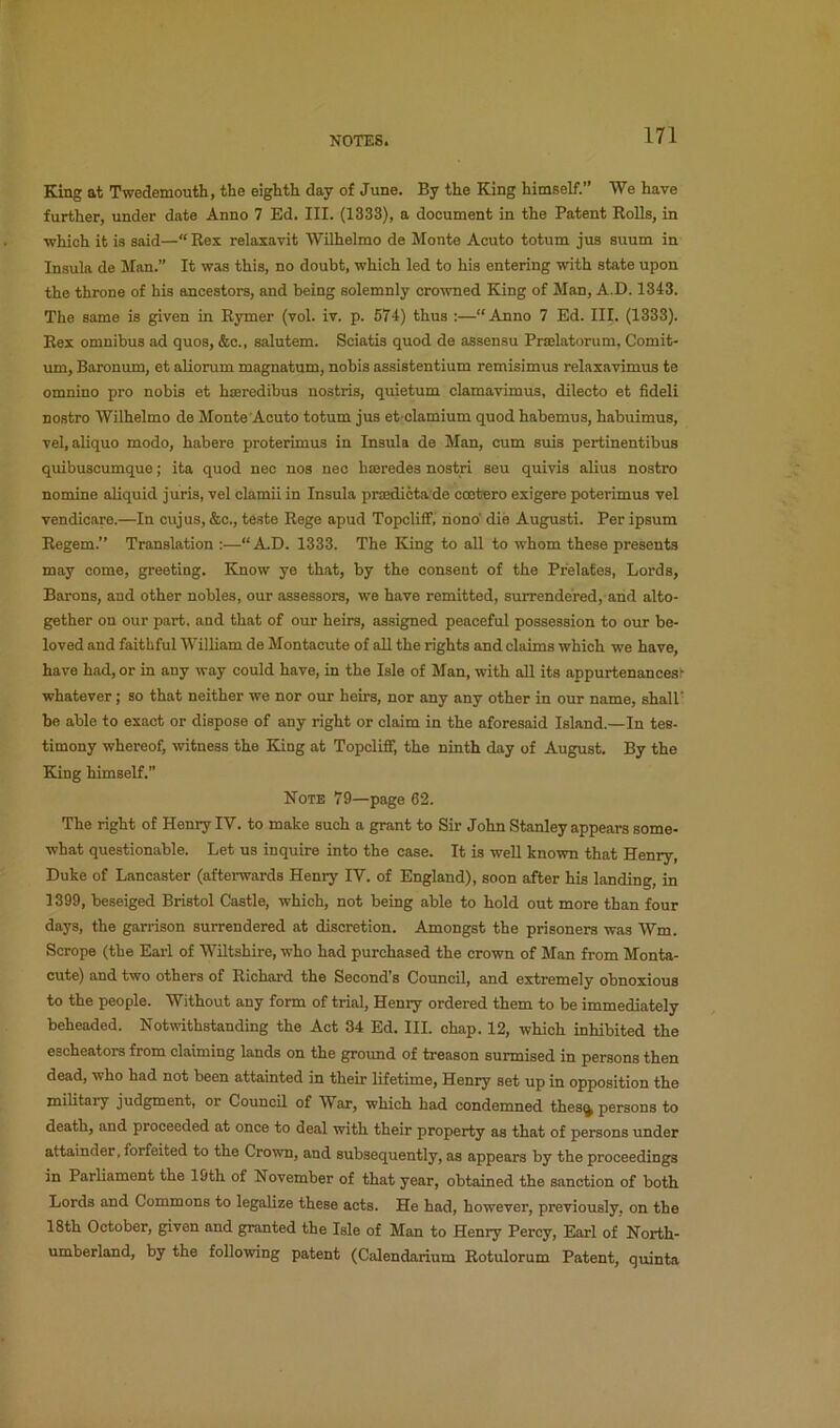 King at Twedemouth, the eighth day of June. By the King himself.” We have further, under date Anno 7 Ed. III. (1333), a document in the Patent Rolls, in ■which it is said—“ Rex relaxavit Wilhelmo de Monte Acuto totum jus suum in Insula de Man.” It was this, no doubt, which led to his entering with state upon the throne of his ancestors, and being solemnly crowned King of Man, A.D. 1343. The same is given in Rymer (vol. iv. p. 574) thus :—“Anno 7 Ed. III. (1333). Rex omnibus ad quos, &c., salutem. Sciatis quod de assensu Prselatorum, Comit- um, Baronum, et aliorum magnatum, nobis assistentium remisimus relaxavimus te omnino pro nobis et hseredibus nostris, quietum clamavimus, dilecto et fideli nostro Wilhelmo de Monte’Acuto totum jus et clamium quod habemus, habuimus, vel, aliquo modo, habere proterimus in Insula de Man, cum suis pertinentibus quibuscumque; ita quod nec nos nec hseredes nostri seu quivis alius nostro nomine aliquid juris, vel clamii in Insula proedicta de cootero exigere poterimus vel vendicare.—In cujus, &c., teste Rege apud Topcliff; riono' die August!. Per ipsum Regem.” Translation :—“A.D. 1333. The King to all to whom these presents may come, greeting. Know ye that, by the consent of the Prelates, Lords, Barons, and other nobles, our assessors, we have remitted, surrendered, arid alto- gether on our part, and that of our heirs, assigned peaceful possession to our be- loved and faithful William de Montacute of all the rights and claims which we have, have had, or in any way could have, in the Isle of Man, with all its appurtenances' whatever; so that neither we nor our heirs, nor any any other in our name, shall' be able to exact or dispose of any right or claim in the aforesaid Island.—In tes- timony whereof, witness the King at Topcliff, the ninth day of August, By the King himself.” Note 79—page 62. The right of Henry IV. to make such a grant to Sir John Stanley appears some- what questionable. Let us inquire into the case. It is well known that Henry, Duke of Lancaster (aftei-wards Henry IV. of England), soon after his landing, in 1399, beseiged Bristol Castle, which, not being able to hold out more than four days, the garrison surrendered at discretion. Amongst the prisoners was Wm. Scrope (the Earl of Wiltshire, who had purchased the crown of Man from Monta- cute) and two others of Richard the Second’s Council, and extremely obnoxious to the people. Without any form of trial, Henry ordered them to be immediately beheaded. Notwithstanding the Act 34 Ed. III. chap. 12, which inhibited the escheators from claiming lands on the ground of treason surmised in persons then dead, who had not been attainted in their lifetime, Henry set up in opposition the military judgment, or Council of War, which had condemned thes^ persons to death, and proceeded at once to deal ■with their property as that of persons under attainder, forfeited to the Crown, and subsequently, as appears by the proceedings in Parliament the 19th of November of that year, obtained the sanction of both Lords and Commons to legalize these acts. He had, however, previously, on the 18th October, given and granted the Isle of Man to Henry Percy, Earl of North- umberland, by the following patent (Calendarium Rotulorum Patent, quinta