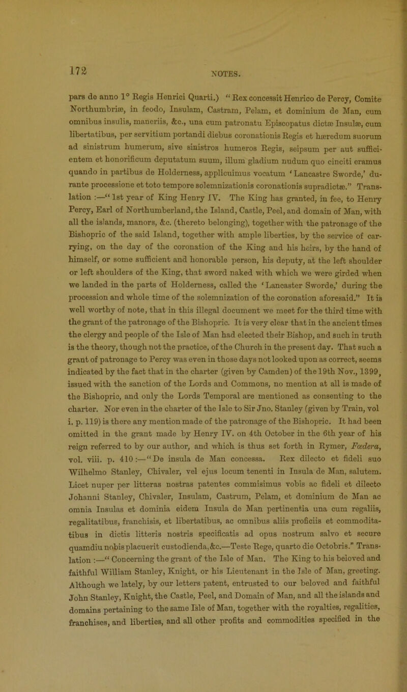NOTES. pars de anno 1° Regis Henrici Quart!.) “ Rex concessit Henrico de Percy, Comite NorthumbriaJ, in feodo, Insulam, Castram, Pelam, et dominium de Man, cum omnibus insulis, maneriis, &c., una cum patronatu Episcopatus dictm Insulse, cum libertatibus, per servitium poi*tandi diebus coronationis Regis et bieredum suorum ad sinistrum bumerum, sive sinistros bumeros Regis, seipsum per aut suffici- entem et bonorificum deputatum suum, ilium gladium nudum quo cinciti eramus quando in partibus de Holdemess, applicuimus vocatum ‘ Lancastre Sworde,’ du- rante processione et toto tempore solemnizationis coronationis supradict®.” Trans- lation “ 1st year of King Henry IV. Tbe King bas granted, in fee, to Hemy Percy, Earl of Nortbumberland,.tbe Island, Castle, Peel, and domain of Man, with all tbe islands, manors, &c. (thereto belonging), together with tbe patronage of tbe Bishopric of the said Island, together with ample liberties, by tbe sei*vice of car- rying, on the day of the coronation of tbe King and bis heirs, by tbe band of himself, or some sufiBcient and honorable person, his deputy, at the left shoulder or left shoulders of the King, that sword naked with which we were girded when we landed in the parts of Holdemess, called the ‘ Lancaster Sworde,’ during the procession and whole time of the solemnization of the coronation aforesaid.” It is well worthy of note, that in this illegal document we meet for the third time with the grant of the patronage of the Bishopric. It is very clear that in the ancient times the clergy and people of the Isle of Man had elected their Bishop, and such in tmth is the theory, though not the practice, of the Church in the present day. That such a grant of patronage to Percy was even in those days not looked upon as correct, seems indicated by the fact that in the charter (given by Camden) of the 19th Nov., 1399, issued with the sanction of the Lords and Commons, no mention at all is made of the Bishopric, and only the Lords Temporal are mentioned as consenting to the charter. Nor even in the charter of the Isle to Sir Jno. Stanley (given by Train, vol i. p. 119) is there any mention made of the patronage of the Bishopric. It had been omitted in the grant made by Henry IV. on 4th October in the 6th year of his reign referred to by our author, and which is thus set forth in Rymer, Fcedera, vol. viii. p. 410:—“De insula de Man concessa. Rex dilecto et fideli suo Wilhelmo Stanley, Chivaler, vel ejus locum tenenti in Insula de Man, salutem. Licet nuper per litteras nostras patentes commisimus vobis ac fideli et dilecto Johanni Stanley, Chivaler, Insulam, Castram, Pelam, et dominium de Man ac omnia Insulas et dominia eidem Insula de Man pertinentia una cum regaliis, regalitatibus, franchisis, et libertatibus, ac omnibus aliis proficiis et commodita- tibus in dictis litteris nostris specificatis ad opus nostrum salvo et secure quamdiu nobis placuerit custodienda,&c.—Teste Rege, quarto die Octobris. Trans- lation :—“ Concerning the grant of the Isle of Man. The King to his beloved and faithful William Stanley, Knight, or his Lieutenant in the Isle of Man, greeting. Although we lately, by our letters patent, entrusted to our beloved and faithful John Stanley, Knight, the Castle, Peel, and Domain of Man, and all the islands and domains pertaining to the same Isle of Man, together with the royalties, regalities, franchises, and liberties, and all other profits and commodities specified in the