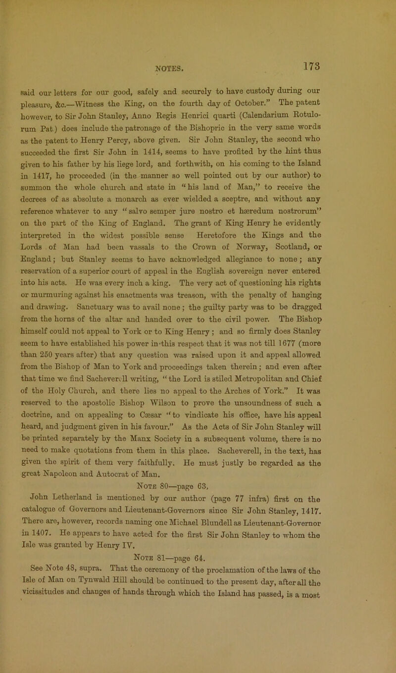said our letters for our good, safely and securely to have custody during our pleasure, &c.—Witness the King, on the fourth day of October.” The patent however, to Sir John Stanley, Anno Regis Henrici quarti (Calendarium Rotulo- rum Pat) does include the patronage of the Bishopric in the very same words as the patent to Henry Percy, above given. Sir John Stanley, the second who succeeded the first Sir John in 1414, seems to have profited by the hint thus given to his father by his liege lord, and forthwith, on his coming to the Island in 1417, he proceeded (in the manner so well pointed out by our author) to summon the whole church and state in “his land of Man,” to receive the decrees of as absolute a monarch as ever wielded a sceptre, and without any reference whatever to any “ salvo semper jure nostro et haeredum nostrorum” on the part of the King of England. The grant of King Henry he evidently interpreted in the widest possible sense Heretofore the Eiings and the Lords of Man had been vassals to the Crown of Norway, Scotland, or England; but Stanley seems to have acknowledged allegiance to none; any reservation of a superior court of appeal in the English sovereign never entered into his acta. He was every inch a king. The very act of questioning his rights or murmuring against his enactments was treason, with the penalty of hanging and drawing. Sanctuary was to avail none ; the guilty party was to be dragged from the horns of the altar and handed over to the civil power. The Bishop himself could not appeal to York or to King Henry ; and so firmly does Stanley seem to have established his power in-this respect that it was not till 1677 (more than 250 years after) that any question was raised upon it and appeal allowed from the Bishop of Man to York and proceedings taken therein; and even after that time we find Sachevenll writing, “ the Lord is stUed Metropolitan and Chief of the Holy Church, and there lies no appeal to the Arches of York.” It was reserved to the apostolic Bishop Wilson to prove the unsoundness of such a doctrine, and on appealing to Caesar “ to vindicate his oflBce, have his appeal heard, and judgment given in his favour.” As the Acts of Sir John Stanley will be printed separately by the Manx Society in a subsequent volume, there is no need to make quotations from them in this place. Sacheverell, in the text, has given the spirit of them very faithfully. He must justly be regarded as the great Napoleon and Autocrat of Man. Note 80—page 63, John Letherland is mentioned by our author (page 77 infi-a) first on the catalogue of Governors and Lieutenant-Governors since Sir John Stanley, 1417. There are, however, records naming one Michael Blundell as Lieutenant-Governor in 1407. He appears to have acted for the first Sir John Stanley to whom the Isle was granted by Henry IV. Note 81—page 64. See Note 48, supra. That the ceremony of the proclamation of the laws of the Isle of Man on Tynwald HUl should be continued to the present day, after all the vicissitudes and changes of hands through which the Island has passed, is a most