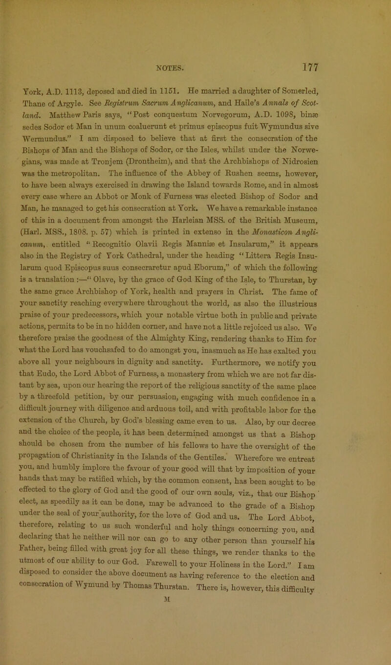 York, A.D. 1113, deposed and died in 1151. He married a daughter of Somerled, Thane of Argyle. See Registrum Sacrum Anglicanum, and Haile’s Annals of Scot- land. Matthew Paris says, “Post conquestum Norvegorum, A.D. 1098, binse sedes Sodor et Man in unum coaluerunt et primus episcopus fuit Wymundus sive Wermundus.” I am disposed to believe that at first the consecration of the Bishops of Man and the Bishops of Sodor, or the Isles, whilst under the Norwe- gians, was made at Tronjem (Drontheim), and that the Archbishops of Nidrosien was the metropolitan. The influence of the Abbey of Eushen seems, however, to liave been always exercised in drawing the Island towards Rome, and in almost every case where an Abbot or Monk of Furness was elected Bishop of Sodor and Man, he managed to get his consecration at York. We have a remarkable instance of this in a document from amongst the Harleian MSS. of the British Museum, (Harl. MSS., 1808. p. 57) which is printed in extenso in the Monasticon Angli- canum, entitled “ Recognitio Olavii Regis Manniaj et Insularum,” it appears also in the Registry of York Cathedral, rmder the heading “Littera Regis Insu- larum quod Episcopus suus consecraretur apud Eborum,” of which the following is a translation :—“ Olave, by the g^ace of God King of the Isle, to Thurstan, by the same grace Archbishop of York, health and prayers in Christ. The fame of your sanctity reaching everywhere throughout the world, as also the illustrious praise of your predecessors, which your notable virtue both in public and private actions, pennits to be in no hidden comer, and have not a little rejoiced us also. We therefore praise the goodness of the Almighty King, rendering thanks to Him for what the Lord has vouchsafed to do amongst you, inasmuch as He has exalted you above all your neighbours in dignity and sanctity. Furthermore, we notify you that Eudo, the Lord Abbot of Furness, a monastery from which we are not far dis- tant by sea, upon our hearing the report of the religious sanctity of the same place by a threefold petition, by our persuasion, engaging with much confidence in a difficult journey with diligence and arduous toil, and with profitable labor for the extension of the Church, by God’s blessing came even to us. Also, by our decree and the choice of the people, it has been determined amongst us that a Bishop should be chosen from the number of Ms fellows to have the oversight of the propagation of Christianity in the Islands of the Gentiles.' Wherefore we entreat you, and humbly implore the favour of your good will that by imposition of your hands that may be ratified which, by the common consent, has been sought to be effected to the glory of God and the good of our own souls, viz., that our Bishop ' elect, as speedily as it can be done, may be advanced to the grade of a Bishop under the seal of your authority, for the love of God and us. The Lord Abbot therefore, relating to us such wonderf.il and holy tMngs concerning you, and declanng that he neither will nor can go to any other person than yourself Ms Father, being filled with great joy for aU these things, we render thanks to the utmost of our ability to our God. Farewell to your Holiness in the Lord.” lam disposed to consider the above document as having reference to the election and consecration of Wymund by Thomas Thurstan. There is, however, this difficulty M