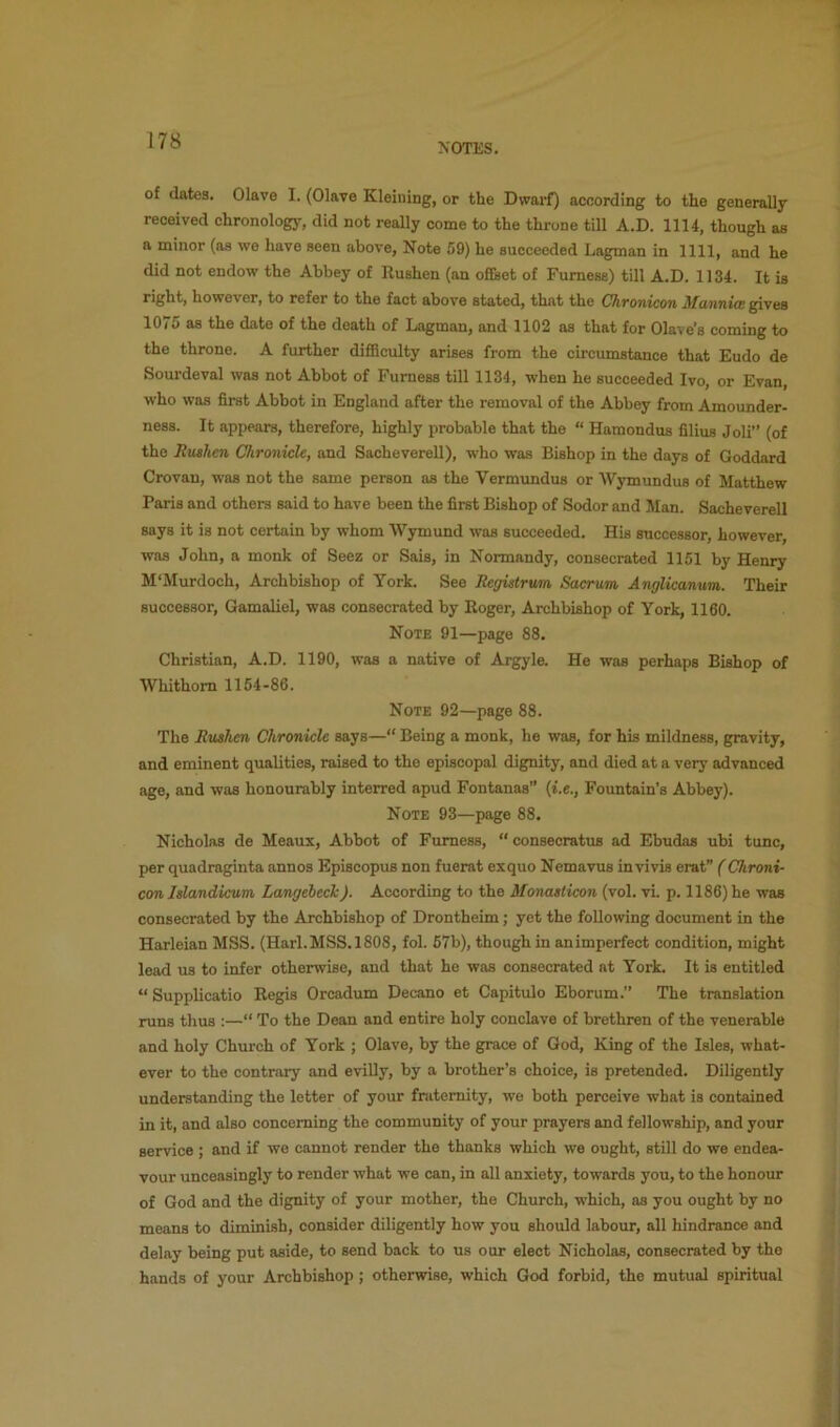 NOTES. of dates. Olave I. (Olave Kleining, or the Dwarf) according to the generally received chronology, did not really come to the throne till A.D. 1114, though as a minor (as we have seen above. Note 59) he succeeded Lagman in 1111, and he did not endow the Abbey of Rushen (an offset of Fumese) till A.D. 1134. It is right, however, to refer to the fact above stated, that the Ohvonicon AfuTinicB gives 1075 as the date of the death of Lagman, and 1102 as that for Olave’s coming to the throne. A further difiSculty arises from the circumstance that Eudo de Sourdeval was not Abbot of Furness till 1134, when he succeeded Ivo, or Evan, who was first Abbot in England after the removal of the Abbey from Amounder- ness. It appears, therefore, highly probable that the “ Hamondus filius Joli” (of the Rushen Chronicle, and SachevereU), who was Bishop in the days of Goddard Crovan, was not the same person as the Vermundus or AVymundus of Matthew Paris and others said to have been the first Bishop of Sodor and Man. SachevereU says it is not certain by whom Wymund was succeeded. His successor, however, was John, a monk of Seez or Sais, in Normandy, consecrated 1151 by Henry M‘Murdoch, Archbishop of York. See Registrurn Sacrum Anglicanum. Their successor, Gamaliel, was consecrated by Roger, Archbishop of York, 1160. Note 91—page 88. Christian, A.D. 1190, was a native of Argyle. He was perhaps Bishop of AVhithom 1154-86. Note 92—page 88. The Rushen Chronicle says—“ Being a monk, he was, for his mildness, gravity, and eminent qualities, raised to the episcopal dignity, and died at a very advanced age, and was honourably interred apud Fontanas (i.e., Fountain’s Abbey). Note 93—page 88. Nicholas de Meaux, Abbot of Furness, “ consecratus ad Ebudas ubi tunc, per quadraginta annos Episcopus non fuerat exquo Nemavus invivis erat” (Chroni- con Islandicum Langebech). According to the Monasticon (vol. vi. p. 1186) he was consecrated by the Archbishop of Drontheim; yet the following document in the Harleian MSS. (Harl.MSS.1808, fol. 57b), though in animperfect condition, might lead us to infer otherwise, and that he was consecrated at York It is entitled “ Supplicatio Regis Orcadum Decano et Capitulo Eborum.” The translation runs thus :—“ To the Dean and entire holy conclave of brethren of the venerable and holy Church of York ; Olave, by the grace of God, King of the Isles, what- ever to the contrary and eviUy, by a brother’s choice, is pretended. Diligently understanding the letter of your fnitemity, we both perceive what is contained in it, and also concerning the community of your prayers and fellowship, and your service ; and if we cannot render the thanks which we ought, still do we endea- vour unceasingly to render what we can, in all anxiety, towards you, to the honour of God and the dignity of your mother, the Church, which, as you ought by no means to diminish, consider diligently how you should labour, all hindrance and delay being put aside, to send back to us our elect Nicholas, consecrated by the hands of your Archbishop ; otherwise, which God forbid, the mutual spiritual