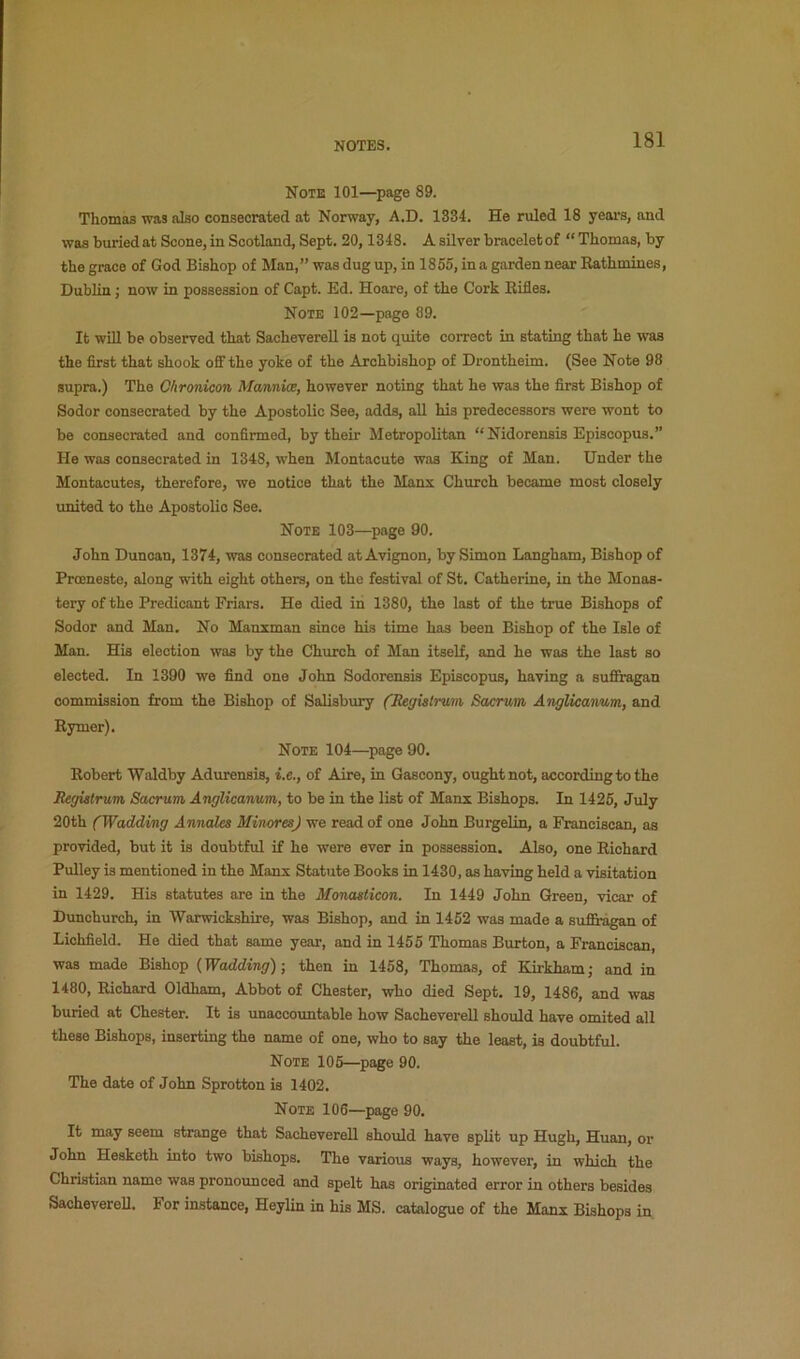Note 101—page 89. Thomas was also consecrated at Norway, A.D. 1334. He ruled 18 yeai’S, and was buried at Scone, in Scotland, Sept. 20,1348. A silver braoeletof “ Thomas, by the grace of God Bishop of Man,” was dug up, in 1855, in a garden near Rathmines, Dublin; now in possession of Capt. Ed. Hoare, of the Cork Rifles. Note 102—page 89. It will be observed that Sacheverell is not quite correct in stating that he was the first that shook off the yoke of the Archbishop of Drontheim. (See Note 98 supra.) The Chrmicon MannUe, however noting that he was the first Bishop of Sodor consecrated by the Apostolic See, adds, all his predecessors were wont to be consecrated and confirmed, by their Metropolitan “ Nidorensis Episcopus.” He was consecrated in 1348, when Montacute was King of Man. Under the Montacutes, therefore, we notice that the Manx Church became most closely united to the Apostolic See. Note 103—page 90. John Duncan, 1374, was consecrated at Avignon, by Simon Langham, Bishop of Proeneste, along with eight others, on the festival of St. Catherine, in the Monas- tery of the Predicant Friars. He died in 1380, the last of the true Bishops of Sodor and Man. No Manxman since his time has been Bishop of the Isle of Man. His election was by the Church of Man itself, and he was the last so elected. In 1390 we find one John Sodorensis Episcopus, having a sufiragan commission from the Bishop of Salisbury (Hegislrmi Sacrum Anglicanum, and Rymer). Note 104—^page90. Robert Waldby Adurensis, i.e., of Aire, in Gascony, ought not, according to the Registrum, Sacrum Anglicanum, to be in the list of Manx Bishops. In 1425, July 20th (Wadding Annaks MincresJ we read of one John BurgeHn, a Franciscan, as provided, but it is doubtful if he were ever in possession. Also, one Richard Pulley is mentioned in the Manx Statute Books in 1430, as having held a visitation in 1429. His statutes are in the Monasticon. In 1449 John Green, vicar of Dunchurch, in Warwickshire, was Bishop, and in 1452 was made a sufliagan of Lichfield. He died that same year, and in 1455 Thomas Burton, a Franciscan, was made Bishop (Wadding) ; then in 1458, Thomas, of Kirkham; and in 1480, Richard Oldham, Abbot of Chester, who died Sept. 19, 1486, and was buried at Chester. It is unaccountable how Sacheverell should have omited all these Bishops, inserting the name of one, who to say the least, is doubtful. Note 105—page 90. The date of John Sprotton is 1402. Note 106—page 90. It may seem strange that Sacheverell should have split up Hugh, Huan, or John Hesketh into two bishops. The various ways, however, in which the Christian name was pronounced and spelt has originated error in others besides Sacheverell. For instance, Heylin in his MS. catalogue of the Manx Bishops in
