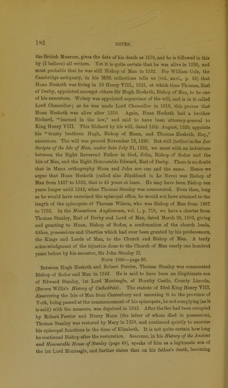 lS!i the British Museum, gives the date of his death as 1510, and he is followed in this by (I believe) all wTiters. Yet it is quite certain that he was alive in 1520, and most probable that he was still Bishop of Man in 1532. For William Cole, the Cambridge antiquary, in his MSS. collections tells us (vol. xxvi., p. 24) that Huan Hesketh was living in 13 Henry VIII., 1521, at which time Thomas, Earl of Derby, appointed amongst others Sir Hugh Hesketh, Bishop of Man, to be one of his executors. Wolsey was appointed supervisor of the mil, and is in it called Lord Chancellor; as he was made Lord Chancellor in 1516, this proves that Huan Hesketh was alive after 1510. Again, Huan Hesketh had a brother Richard, “ learned in the law,” and said to have been attorney-general to King Henry VIII. This Richard by his will, dated 15th August, 1520, appoints his “ trusty brethren Hugh, Bishop of Mann, and Thomas Hesketh, Esq.,” executors. The will was proved November 13,1530. But still further in the Lex Scripta of the Isle of Man, under date July 31, 1532, we meet with an indenture between the Right Reverend Father in God, John, Bishop of Sodor and the Isle of Man, and the Right Honourable Edward, Earl of Derby. There is no doubt that in Manx orthography Huan and John are one and the same. Hence we argue that Huan Hesketh (called also BlacJdeach in Le Neve) was Bishop of Man from 1487 to 1532, that is 45 years at least. He may have been Bishop ten years longer until 1542, when Thomas Stanley was consecrated. Even then, long as he would have exercised the episcopal office, he would not have attained to the length of the episcopate of Thomas Wilson, who was Bishop of Man from 1697 to 1755. In the Monasticon Anglicanum, vol. i., p. 718, we have a charter from Thomas Stanley, Earl of Derby and Lord of Man, dated March 28, 1505, giving and granting to Huan, Bishop of Sodor, a confirmation of the church lands, tithes, possessions and liberties which had ever been granted by his predecessors, the Kings and Lords of Man, to the Church and Bishop of Man. A tardy acknowledgment of the injustice done to the Church of Man nearly one hundred years before by his ancestor. Sir John Stanley II. Note 106“—page 90. Between Hugh Hesketh and Robert Ferrier, Thomas Stanley was consecrated Bishop of Sodor and Man in 1542. He is said to have been an illegitimate son of Edward Stanley, 1st Lord Monteagle, of Hornby Castle, County Lincoln, (Brown Willis’s History of Cathedfals). The statute of 33rd King Henry VIII. dissevering the Isle of Man from Canterbury and annexing it to the province of York, being passed at the commencement of his episcopate, he not complying (as it is said) with the measure, was deprived in 1545. After the See had been occupied by Robert Ferrier and Henry Mann (the latter of whom died in possession), Thomas Stanley was restored by Mary in 1556, and continued quietly to exercise his episcopal functions in the time of Elizabeth. It is not quite certain how long he continued Bishop after the restoration. Seacome, in his History of the Ancient and Honourable House of Stanley (page 49), speaks of him as a legitimate son of the 1st Lord Monteagle, and further states that on his father’s death, becoming