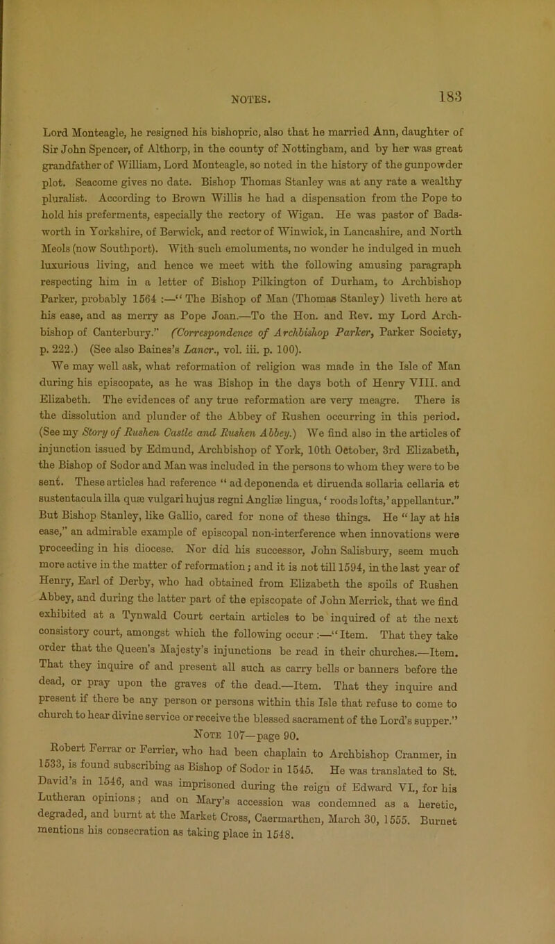 Lord Monteagle, he resigned his bishopric, also that he married Ann, daughter of Sir John Spencer, of Althorp, in the county of Nottingham, and by her was great grandfather of William, Lord Monteagle, so noted in the history of the gunpowder plot. Seacome gives no date. Bishop Thomas Stanley was at any rate a wealthy pluralist. According to Brown Willis he had a dispensation from the Pope to hold his preferments, especially the rectory of Wigan. He was pastor of Bads- worth in Yorkshire, of Berwick, and rector of Winwick, in Lancashire, and North Meols (now Southport). With such emoluments, no wonder he indulged in much luxurious living, and hence we meet with the following amusing paragraph respecting him in a letter of Bishop Pilkington of Durham, to Archbishop Parker, probably 1664 :—“ The Bishop of Man (Thomas Stanley) liveth here at his ease, and as merry as Pope Joan.—To the Hon. and Eev. my Lord Arch- bishop of Canterbury.” (Correspondence of Archbishop Parker, Parker Society, p. 222.) (See also Baines’s Lancr., vol. iii. p. 100). We may well ask, what reformation of religion was made in the Isle of Man during his episcopate, as he was Bishop in the days both of Henry VIII. and Elizabeth. The evidences of any true reformation are very meagre. There is the dissolution and plunder of the Abbey of Rushen occurring in this period. (See my Story of Rushen Castle and Rushen Abbey.) We find also in the articles of injunction issued by Edmund, Archbishop of York, 10th October, 3rd Elizabeth, the Bishop of Sodor and Man was included in the persons to whom they were to be sent. These articles had reference “ ad deponenda et diruenda sollaria cellaria et sustentacula ilia quae vulgar! hujus regni Anglise lingua, ‘ roods lofts,’ appellantur.” But Bishop Stanley, like Gallio, cared for none of these things. He “ lay at his ease,’ an admirable example of episcopal non-interference when innovations were proceeding in his diocese. Nor did his successor, John Salisbury, seem much more active in the matter of reformation; and it is not till 1594, in the last year of Henry, Earl of Derby, who had obtained from Elizabeth the spoils of Rushen Abbey, and during the latter part of the episcopate of John Merrick, that we find exhibited at a Tynwald Court certain articles to be inquired of at the next consistory court, amongst which the following occur “ Item. That they take order that the Queens Majesty’s injunctions be read in their churches.—Item. That they inquire of and present all such as cany bells or banners before the dead, or pray upon the graves of the dead.—Item. That they inquire and present if there be any person or persons within this Isle that refuse to come to church to hear divine service or receive the blessed sacrament of the Lord’s supper.” Note 107—page 90. Robert Ferrar or Femer, who had been chaplain to Archbishop Cranmer, in 1633, is found subscribing as Bishop of Sodor in 1545. He was translated to St. David’s in 1546, and was imprisoned during the reign of Edward VL, for his Lutheran opinions; and on Mary’s accession was condemned as a heretic degi-aded, and burnt at the Market Cross, Caermarthen, March 30, 1655. Burnet mentions his consecration as taking place in 1648.