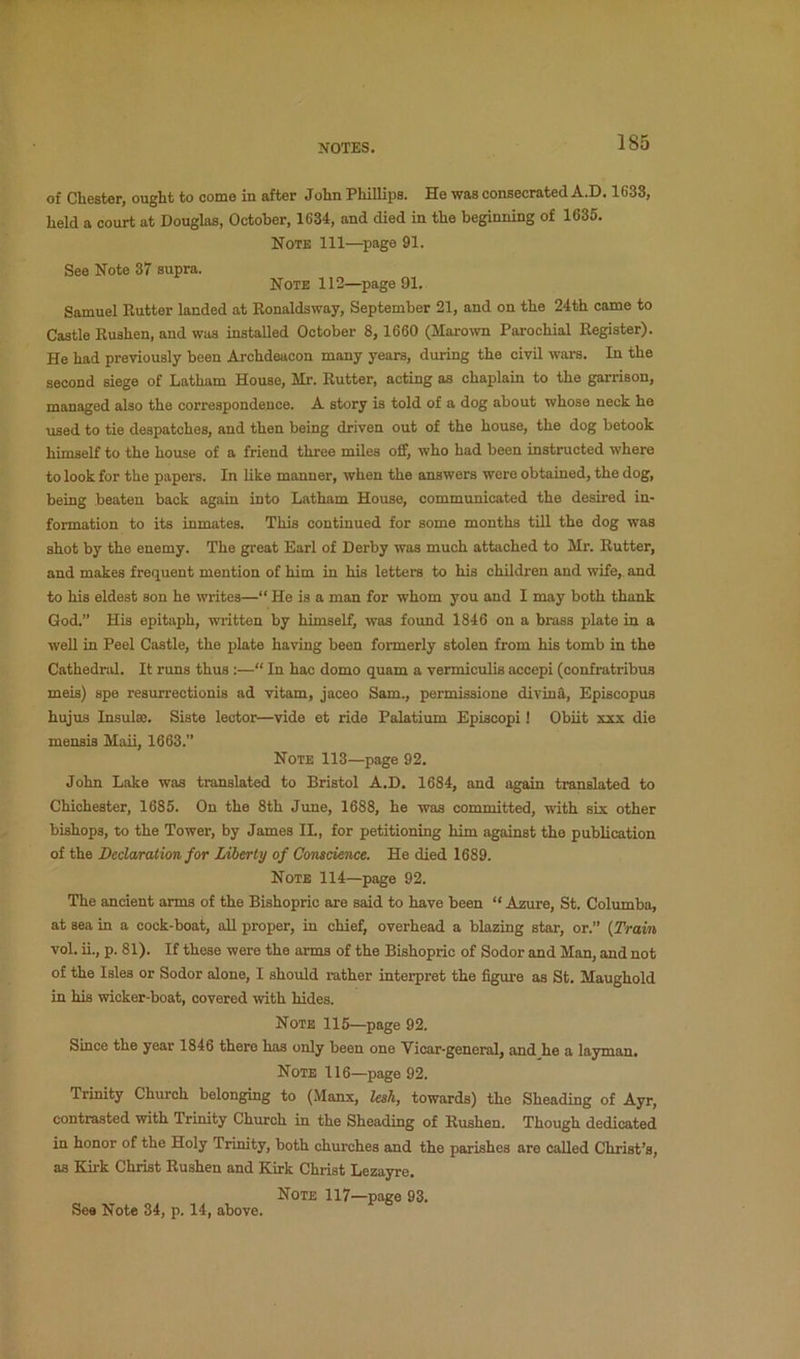 of Chester, ought to come in after John Phillips. He was consecrated A.D. 1638, held a court at Douglas, October, 1634, and died in the beginning of 1635. Note 111—page 91. See Note 37 supra. Note 112—page 91. Samuel Kutter landed at Ronaldsway, September 21, and on the 24th came to Castle Rushen, and was installed October 8, 1660 (Marown Parochial Register). He had previously been Archdeacon many years, during the civil wars. In the second siege of Latham House, Mr. Rutter, acting as chaplain to the garrison, managed also the correspondence. A story is told of a dog about whose neck he used to tie despatches, and then being driven out of the house, the dog betook himself to the house of a friend three miles off, who had been instructed where to look for the papers. In like manner, when the answers were obtained, the dog, being beaten back again into Latham House, communicated the desired in- formation to its inmates. This continued for some months till the dog was shot by the enemy. The great Earl of Derby was much attached to Mr. Rutter, and makes frequent mention of him in his letters to his children and wife, and to his eldest son he writes—“ He is a man for whom you and I may both thank God.” His epitaph, written by himself, was found 1846 on a brass plate in a well in Peel Castle, the plate having been formerly stolen from his tomb in the Cathedral. It runs thus :—“ In hac domo quam a vermiculis accepi (confratribus meis) spe resurrectionis ad vitam, jaceo Sam., permissione divin&, Episcopus hujus Insulse. Siste lector—vide et ride Palatium Episcopi! Obiit xxx die mensis Maii, 1663.” Note 113—page 92. John Lake was translated to Bristol A.D. 1684, and again translated to Chichester, 1685. On the 8th June, 1688, he was committed, with six other bishops, to the Tower, by James II., for petitioning him against the publication of the Declaration for Liberty of Conscience. He died 1689. Note 114—page 92. The ancient arms of the Bishopric are said to have been “ Azure, St, Columba, at sea in a cock-boat, aU proper, in chief, overhead a blazing star, or.” {fTrain vol. ii., p. 81). If these were the arms of the Bishopric of Sodor and Man, and not of the Isles or Sodor alone, I should i-ather interpret the figure as St. Maughold in his wicker-boat, covered with hides. Note 115—page 92. Since the year 1846 there has only been one Vicar-general, and he a layman. Note 116—page 92. Trinity Church belonging to (Manx, lesh, towards) the Sheading of Ayr, contrasted with Trinity Church in the Sheading of Rushen. Though dedicated in honor of the Holy Trimty, both churches and the parishes are called Christ’s, as Kirk Christ Rushen and Kirk Christ Lezayre. Note 117—page 93. See Note 34, p. 14, above.
