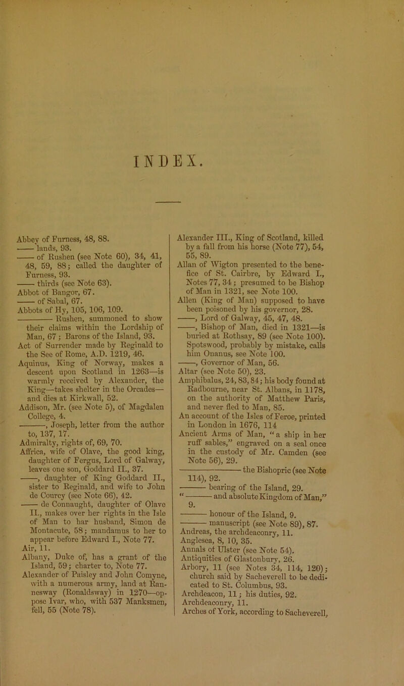 INDEX Abbey of Furness, 48, 88. lands, 93. of Rushen (see Note 60), 34, 41, 48, 59, 88; called the daughter of Furness, 93. thirds (see Note 63). Abbot of Bangor, 67. of Sabal, 67. Abbots of Hy, 105,106, 109. Rushen, summoned to show their claims within the Lordship of Man, 67 ; Barons of the Island, 93. Act of Surrender made by Reginald to the See of Rome, A.D. 1219, 46. Aquinus, King of Norway, makes a descent upon Scotland in 1263—is warmly received by Alexander, the King—takes shelter in the Orcades— and dies at Kirkwall, 52. Addison, Mr. (see Note 5), of Magdalen College, 4. , Joseph, letter from the author to, 137, 17. Admiralty, rights of, 69, 70. Affrica, wife of Olave, the good king, daughter of Fergus, Lord of Galway, leaves one son, Goddard II., 37. , daughter of King Goddard II., sister to Reginald, and wife to John de Courcy (see Note 66), 42. de Connaught, daughter of Olave II., makes over her rights in the Isle of Man to har husband, Simon de Montacute, 58; mandamus to her to appear before Edward I., Note 77. Air, 11. Albany, Duke of, has a grant of the Island, 59; charter to. Note 77. Ale.xander of Paisley and John Comyne, with a numerous army, land at Ran- nesway (Ronaldsway) in 1270—op- pose Ivar, who, with 537 Manksmen, fell, 55 (Note 78). Alexander III., King of Scotland, killed by a fall from his horse (Note 77), 54, 55,89. Allan of Wigton presented to the bene- fice of St. Cairbre, by Edward I., Notes 77, 34; presumed to be Bishop of Man in 1321, see Note 100. Allen (King of Man) supposed to have been poisoned by his governor, 28. , Lord of Galway, 45, 47, 48. , Bishop of Man, died in 1321—is buried at Rothsay, 89 (see Note 100). Spotswood, probably by mistake, calls him Onanus, see Note 100. , Governor of Man, 56. Altar (see Note 50), 23. Amphibalus, 24,83,84; his body found at Radbourne, near St. Albans, in 1178, on the authority of Matthew Paris, and never fled to Man, 85. An account of the Isles of Feroe, printed in London in 1676, 114 Ancient Arms of Man, “ a ship in her ruff sables,” engraved on a seal once in the custody of Mr. Camden (see Note 56), 29. the Bishopric (see Note 114), 92. bearing of the Island, 29. “ and absolute Kingdom of Man,” honour of the Island, 9. manuscript (see Note 89), 87. Andreas, the archdeaconry, 11. Anglesea, 8, 10, 35. Annals ot Ulster (see Note 54). Antiquities of Glastonbury, 26. Arbory, 11 (see Notes 34, 114, 120); church said by Sacheverell to be def- eated to St. Columbus, 93. Archdeacon, 11; his duties, 92. Archdeaconry, 11. Arches of York, according to Sacheverell,