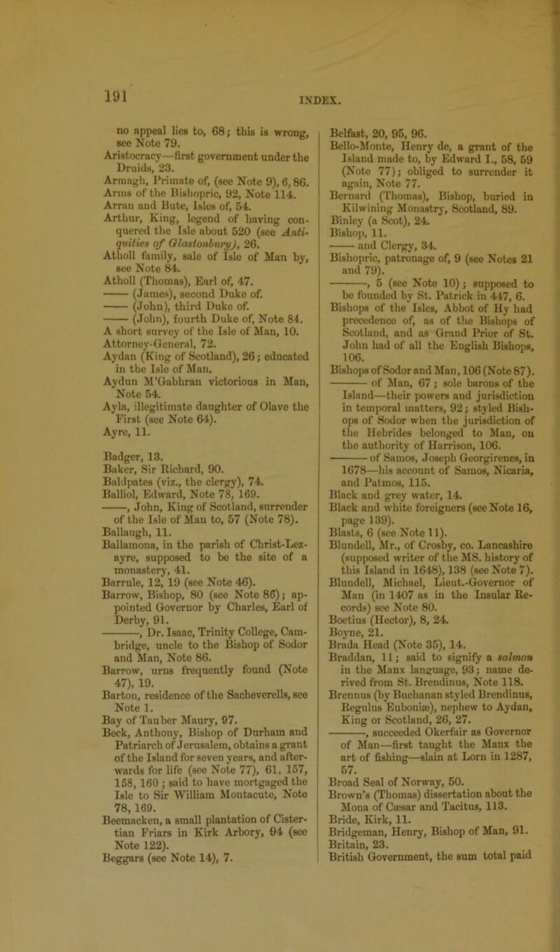 INDEX. no nppeal lies to, 68; this is wrong, see Note 79. Aristocracy—first government under the Druids, 23. Armagh, Primate of, (see Note 9), 6,86. Arms of the Bishopric, 92, Note 114. Arran and Bute, Isles of, 54. Arthur, King, legend of having con- quered the Isle about 520 (see Anti- quities of Olastonhury), 26. Atholl family, sale of Isle of Man hy, see Note 84. Atholl (Thomas), Earl of, 47. (James), second Duke of. (John), third Duke of. (John), fourth Duke of, Note 84. A short survey of the Isle of Man, 10. Attorney-General, 72. Aydan (King of Scotland), 26; educated in the Isle of Man. Aydun M’Gabhran victorious in Man, Note 54. Ayla, illegitimate daughter of Olave the First (see Note 64). Ayre, 11. Badger, 13. Baker, Sir Richard, 90. Bahipates (viz., the clergy), 74. Balliol, Edward, Note 78, 169. , John, King of Scotland, surrender of the Isle of Man to, 57 (Note 78). Ballaugh, 11. Ballamona, in the parish of Christ-Lez- ayre, supposed to bo the site of a monastery, 41. Barrule, 12, 19 (see Note 46). Barrow, Bishop, 80 (see Note 86); ap- pointed Governor by Charles, Earl of Derby, 91. , Dr. Isaac, Trinity College, Cam- bridge, uncle to the Bishop of Sodor and Man, Note 86. Barrow, urns frequently found (Note 47), 19. Barton, residence of the Sacheverells, see Note 1. Bay of Tauber Maury, 97. Beck, Anthony, Bishop of Durham and Patriarch of Jerusalem, obtains a grant of the Island for seven years, and after- wards for life (see Note 77), 61, 157, 168, 160 ; said to have mortgaged the Isle to Sir William Montacuto, Note 78,169. Beemacken, a small plantation of Cister- tian Friars in Kirk Arbory, 94 (see Note 122). Beggars (see Note 14), 7. Belfast, 20, 95, 96. Bello-Monte, Henry de, a grant of the Island made to, by Edward I., 58, 59 (Note 77); obliged to surrender it again, Note 77. Bernard (Thomas), Bishop, buried in Kilwining Monastry, Scotland, 89. Binley (a Scot), 24. Bishop, 11. and Clergy, 34. Bishopric, patronage of, 9 (see Notes 21 and 79). , 5 (see Note 10); supposed to be founded by St. Patrick in 4-17, 6. Bishops of the Isles, Abbot of Hy had precedence of, as of the Bishops of Scotland, and as Grand Prior of St. John had of all the English Bishops, 106. Bishops of Sodor and Man, 106 (Note 87). of Man, 67; sole barons of the Island—their powers and jurisdiction in temporal matters, 92; styled Bish- ops of Sodor when the jurisdiction of the Hebrides belonged to Man, on the authority of Harrison, 106. of Samos, Joseph Georgirenes, in 1678—his account of Samos, Nicaria, and Patmos, 115. Black and grey water, 14. Black and white foreigners (see Note 16, page 139). Blasts, 6 (see Note 11). Blundell, Jlr., of Crosby, co. Lancashire (supposed writer of the MS. history of this Island in 1648), 138 (see Note 7). Blundell, Michael, Lieut.-Governor of Man (in 1407 as in the Insular Re- cords) see Note 80. Boetius (Hector), 8, 24. Boyne, 21. Brada Head (Note 35), 14. Braddan, 11; said to signify a salmon in the Manx language, 93; name de- rived from St. Brendinus, Note 118. Brennus (by Buchanan styled Brendinus, Rcgulus Eubonias), nephew to Aydan, King or Scotland, 26, 27. , succeeded Okerfair as Governor of Man—first taught the Manx the art of fishing—slain at Lorn in 1287, 57. Broad Seal of Norway, 50. Brown’s (Thomas) dissertation about the Mona of Cmsar and Tacitus, 113. Bride, Kirk, 11. Bridgeman, Henry, Bishop of Man, 91. Britain, 23. British Government, the sum total paid