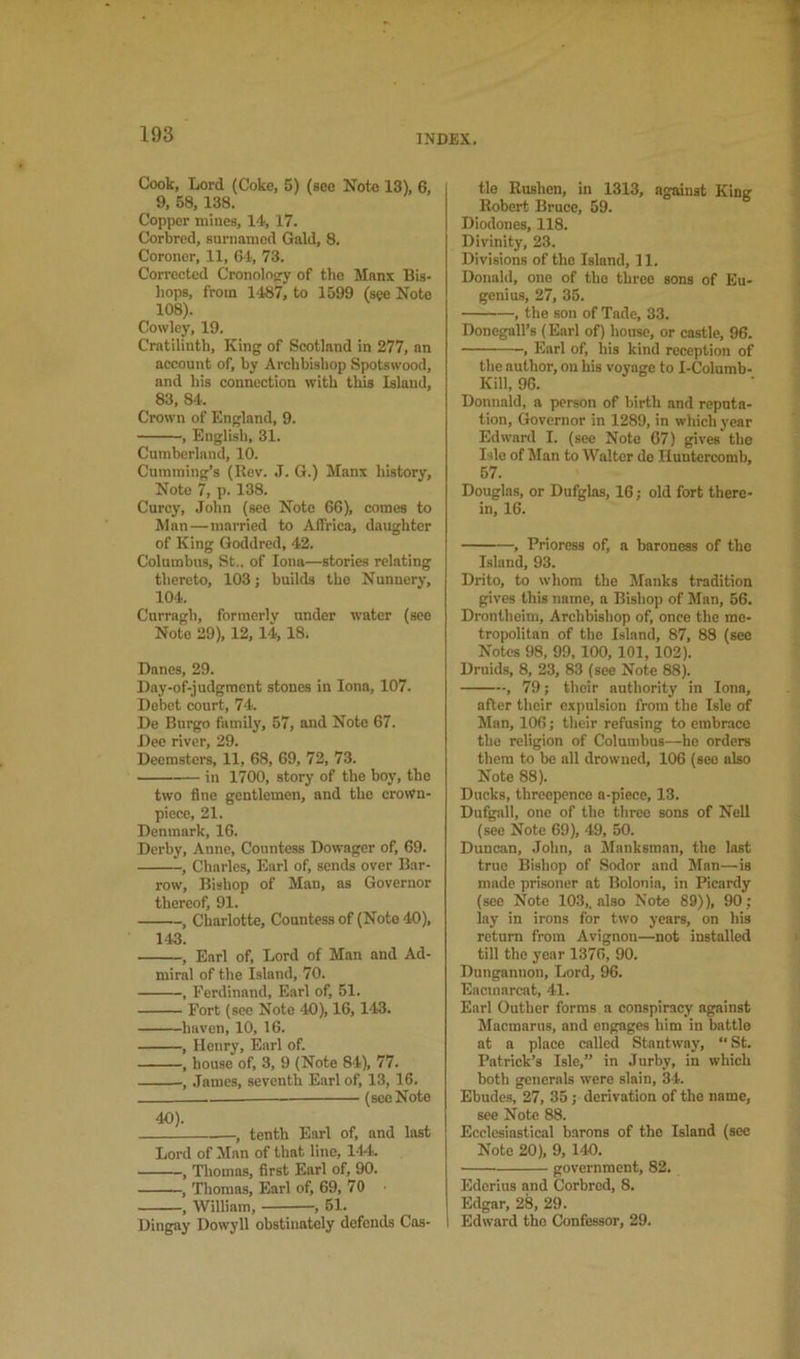 Cook, Lord (Coke, 5) (see Note 13), 6, 9, 68, 138. Copper mines, 14,17. Corbred, surnamod Gald, 8. Coroner, 11, 64, 73. Corrected Cronolop^y of the Manx Bis- liops, from 1487, to 1599 (see Note 108). Cowley, 19. Cratilinth, King of Scotland in 277, an account of, by Archbishop Spotswood, and his connection with this Island, 83, 84. Crown of England, 9. , English, 31. Cumberland, 10. Cumming’s (Rev. J. G.) Manx history. Note 7, p. 138. Curcy, .John (see Note 66), comes to Man — married to Affrica, daughter of King Goddred, 42. Columbus, St., of Iona—stories relating thereto, 103; builds the Nunnery, 104. Curragh, formerly under water (see Note 29), 12, 14,18. Danes, 29. Day-of-judgment stones in Iona, 107. Debet court, 74. De Bui’go family, 57, and Note 67. Dee river, 29. Deemsters, 11, 68, 69, 72, 73. in 1700, story of the boy, the two fine gentlemen, and the crown- piece, 21. Denmark, 16. Derby, Anne, Countess Dowager of, 69. , Charles, Earl of, sends over Bar- row, Bishop of Man, as Governor tliGrGof 01* , Charlotte, Countess of (Note 40), 143. , Earl of. Lord of Man and Ad- miral of the Island, 70. , Ferdinand, Earl of, 51. Fort (see Note 40), 16,143. haven, 10, 16. , Henry, Earl of. , house of, 3, 9 (Note 84), 77. , James, seventh Earl of, 13, 16. (see Note 40). , tenth Earl of, and last Lord of Man of that line, 144. , Tliomas, first Earl of, 90. , Thomas, Earl of, 69, 70 , William, , 61. Dingay Dowyll obstinately defends Cas- tle Rushen, in 1313, against King Robert Bruce, 59. Diodones, 118. Divinity, 23. Divisions of the Island, 11. Donald, one of the three sons of Eu- genius, 27, 35. , the son of Tade, 33. Donegall’s (Earl of) house, or castle, 96. , Earl of, his kind reception of the author, on his voyage to I-Columb- Kill, 96. Donnald, a person of birth and reputa- tion, Governor in 1289, in which year Edward I. (see Note 67) gives the Isle of Man to Walter de Iluntercomb, 57. Douglas, or Dufglas, 16; old fort there- in, 16. , Prioress of, a baroness of the Island, 93. Drito, to whom the Manks tradition gives this name, a Bishop of Man, 56. Dronlheini, Archbishop of, once the me- tropolitan of the Island, 87, 88 (see Notes 98, 99, 100, 101, 102). Druids, 8, 23, 83 (see Note 88). , 791 their authority in Iona, after their expulsion from the Isle of Man, 106; their refusing to embrace the religion of Columbus—he orders them to be all drowned, 106 (see also Note 88). Ducks, threepence a-piece, 13. Dufgall, one of the three sons of Nell (see Note 69), 49, 50. Duncan, John, a Manksman, the last true Bishop of Sodor and Man—is made prisoner at Bolonia, in Picardy (see Note 103,. also Note 89)), 90; lay in irons for two years, on his return from Avignon—not installed till the year 1376, 90. Dungannon, Lord, 96. Eacmarcat, 41. Earl Outlier forms a conspiracy against Macmarus, and engages him in battle at a place called Stantway, St. Patrick’s Isle,” in Jurby, in which both generals were slain, 34. Ebudes, 27, 35; derivation of the name, see Note 88. Ecclesiastical barons of the Island (sec Note 20), 9, 140. government, 82. Edcrius and Corbred, 8. Edgar, 28, 29. Edward the Confessor, 29.