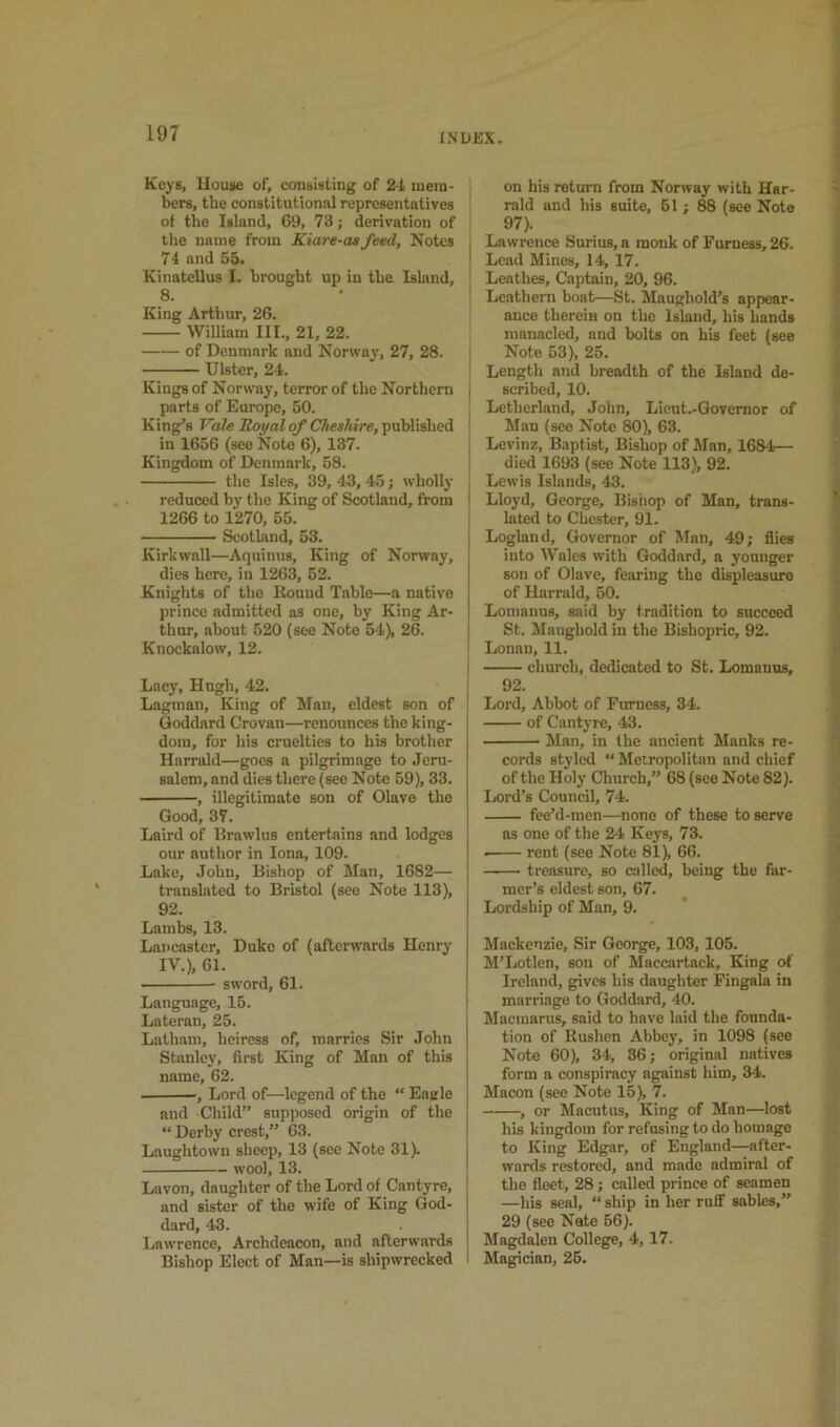 INUJ3X. Keys, House of, consisting of 2-L mem- bers, the constitutional representatives of the Island, 69, 73; derivation of the name from Kiare-atfeed. Notes 74 and 55. Kinatellus I. brought up in the Isliind, 8. King Arthur, 26. William III., 21, 22. of Denmark and Norway, 27, 28. j Ulster, 24. Kings of Norway, terror of the Northern \ parts of Europe, 50. King’s Fote JZoyaiof published ' in 1656 (see Note 6), 137. | Kingdom of Denmark, 58. I the Isles, 39, 43, 45; wholly , reduced by the King of Scotland, from i 1266 to 1270, 55. ; Scotland, 53. Kirkwall—Aquinus, King of Norway, dies here, in 1263, 52. Knights of the Round Table—a native prince admitted as one, by King Ar- thur, about 520 (sec Note 54), 26. Knockalow, 12. Lacy, Hugh, 42. ; Lagman, King of Man, eldest son of ! Goddard Crovan—renounces the king- dom, for his cruelties to his brother Hnrrald—goes a pilgrimage to Jeru- salem, and dies there (sec Note 59), 33. , illegitimate son of Olave the Good, 37. Laird of Rrawlus entertains and lodges our author in Iona, 109. Lake, John, Bishop of Man, 1682— translated to Bristol (see Note 113), 92. Lambs, 13. Lancaster, Duke of (afterwards Henry IV.), 61. sword, 61. Language, 15. Lateran, 25. Latham, heiress of, marries Sir John Stanley, first King of Man of this name, 62. , Lord of—legend of the “ Eagle and Child” supposed origin of the “ Derby crest,” 63. Laughtown sheep, 13 (see Note 31). wool, 13. Lavon, daughter of the Lord of Cantyre, and sister of the wife of King God- dard, 43. l^awrence. Archdeacon, and afterwards Bishop Elect of Man—is shipwrecked I on his return from Norway with Har- rald and his suite, 61; 88 (see Note 97). Lawrence Surius, a monk of Furness, 26. Lead Mines, 14, 17. Lcathes, Captain, 20, 96. Leathern boat—St. Maughold’s appear- ance therein on the Island, his hands manacled, and bolts on his feet (see Note 53), 25. Length and breadth of the Island de- scribed, 10. Letherland, .John, Licut.-Qovemor of Man (see Note 80), 63. Levinz, Baptist, Bishop of Man, 1684— died 1693 (see Note 113), 92. Lewis Islands, 43. Lloyd, George, Bishop of Man, trans- lated to Chester, 91. Logland, Governor of Man, 49; flies into Wales with Goddard, a younger son of Olave, fearing the displeasure of Harrald, 50. Lomanus, said by tradition to succeed St. Maughold in the Bishopric, 92. Lonan, 11. church, dedicated to St. Lomanus, 92. Lord, Abbot of Furness, 34. of Cantyre, 43. • Man, in the ancient Manks re- cords styled “ Metropolitan and chief of the Holy Church,” 68 (see Note 82). Lord’s Council, 74. fee’d-men—none of these to serve as one of the 24 Keys, 73. rent (see Note 81), 66. treasure, so called, being the far- mer’s eldest son, 67. Lordship of Man, 9. Mackenzie, Sir George, 103, 105. M’Lotlen, son of Maccartack, King of Ireland, gives his daughter Fingala in marriage to Goddard, 40. Macmarus, said to have laid the founda- tion of Rushen Abbey, in 1098 (see Note 60), 34, 86; original natives form a conspiracy against him, 34. Macon (see Note 15), 7. , or Macutus, King of Man—lost his kingdom for refusing to do homage to King Edgar, of England—after- wards restored, and made admiral of the fleet, 28; called prince of seamen —his seal, “ ship in her ruff sables,” 29 (see Nate 56). Magdalen College, 4, 17. Magician, 26.