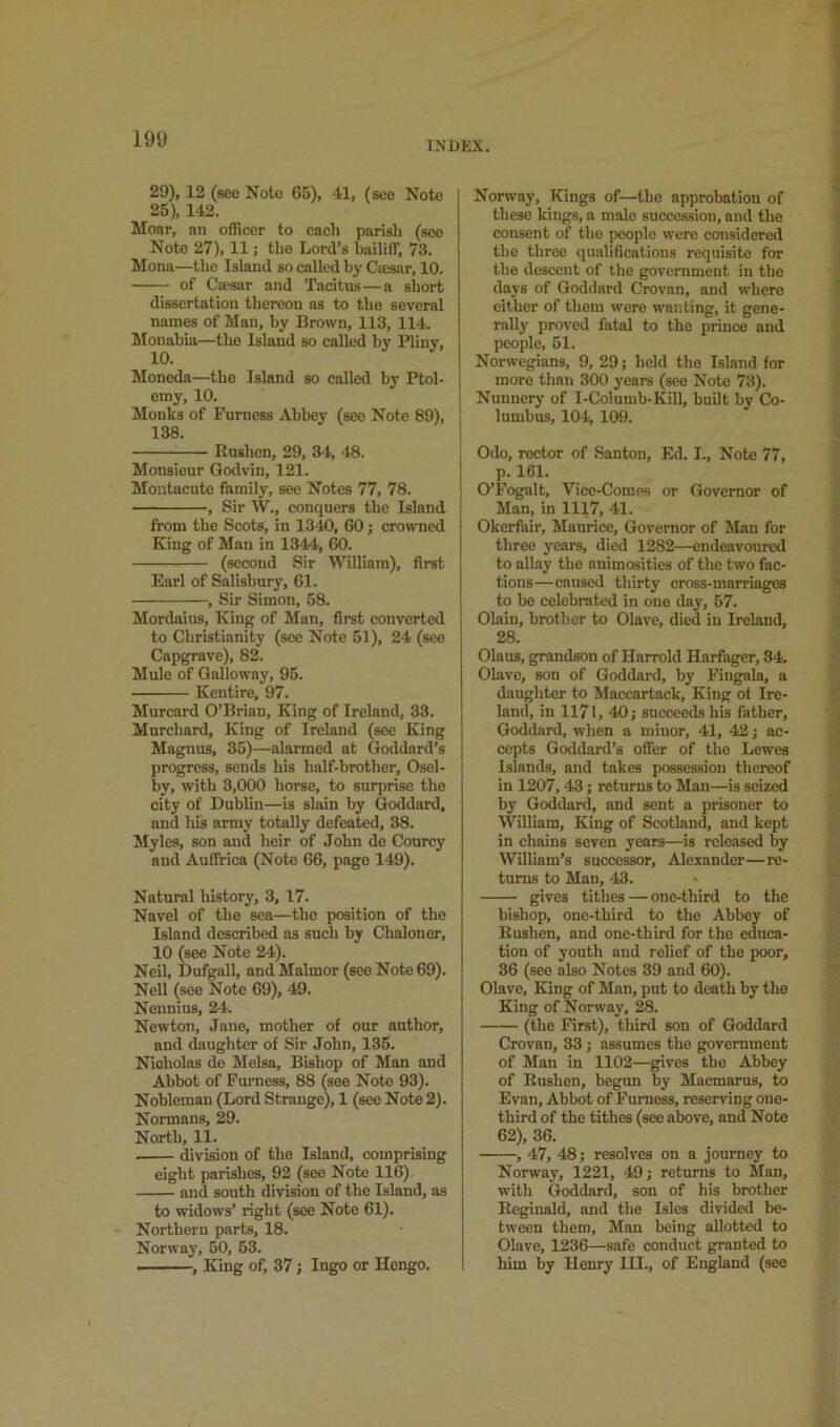 INDEX. 29), 12 (see Note 65), 41, (see Note 25), 143. Moar, an officer to each parish (see Note 27), 11 j the Lord’s baililF, 73. Mona—the Island so called by Caisar, 10. of Cajsar and Tacitus—a short dissertation thereon ns to the several names of Man, by Brown, 113, 114. Monabia—the Island so called by Pliny, Moneda—the Island so called by Ptol- emy, 10. Monks of Furness Abbey (sec Note 89), 138. Rushen, 29, 34, 48. Monsieur Godvin, 121. Moutacute family, see Notes 77, 78. , Sir W., conquers the Island from the Scots, in 1340, 60; crowned King of Man in 1344, 60. (second Sir William), first Earl of Salisbury, 61. , Sir Simon, 58. Mordaius, King of Man, first converted to Christianity (see Note 51), 24 (seo Capgrave), 82. Mule of Galloway, 95. Kcutire, 97. Murcard O’Brian, King of Ireland, 33. Murchard, King of Ireland (see King Magnus, 35)—alarmed at Goddard’s progress, sends his half-brother, Osel- by, with 3,000 horse, to surprise the city of Dublin—is slain by Goddard, and his army totally defeated, 38. Myles, son and heir of John de Courcy and Auffrica (Note 66, page 149). Natural history, 3, 17. Navel of the sea—the position of the Island described as such by Chaloner, 10 (see Note 24). Neil, Dufgall, and Malmor (see Note 69). Nell (see Note 69), 49. Nennius, 24. Newton, Jane, mother of our author, and daughter of Sir John, 135. Nicholas do Melsa, Bishop of Man and Abbot of Furness, 88 (see Note 93). Nobleman (Lord Strange), 1 (seo Note 2). Normans, 29. North, 11. division of the Island, comprising eight parishes, 92 (see Note 116) and south division of the Island, as to widows’ right (see Note 61). Northern parts, 18. Norway, 50, 63. , King of, 37; Ingo or Hengo. Norway, Kings of—the approbation of these kings, a male succession, and the consent of the people were considered the three qualifications requisite for the descent of the government in the days of Goddard Crovan, and where either of them were wanting, it gene- rally proved fatal to the prince and people, 61. Norwegians, 9, 29; held the Island for more than 300 years (see Note 73). Nunnery of I-Columb-Kill, built by Co- lumbus, 104, 109. Odo, rector of Santon, Ed. I., Note 77, p. 161. O’Fogalt, Vice-Comps or Governor of Man, in 1117, 41. Okerfair, Maurice, Governor of Man for three years, died 1282—endeavoured to allay the animosities of the two fac- tions—caused thirty cross-marriages to bo celebrated in one day, 57. Olain, brother to Olave, died in Ireland, 28. Olaus, grandson of Harrold Harfager, 34. Olave, son of Goddard, by Fingala, a daughter to Maccartack, King of Ire- land, in 1171, 40; succeeds his father, Goddard, when a minor, 41, 42; ac- cepts Goddard’s offer of the Lewes Islands, and takes possession thereof in 1207,43; returns to Man—is seized by Goddard, and sent a prisoner to William, King of Scotland, and kept in chains seven years—is released by William’s successor, Alexander—re- turns to Man, 43. » gives tithes — one-third to the bishop, one-third to the Abbey of Rushen, and one-third for the educa- tion of youth and relief of the poor, 36 (see also Notes 39 and 60). Olave, King of Man, put to death by the King of Norway, 28. (the First), third son of Goddard Crovan, 33; assumes the government of Man in 1102—gives the Abbey of Rushen, begun by Macmarus, to Evan, Abbot of Furness, reserving one- third of the tithes (see above, and Note 62), 36. , 47, 48; resolves on a journey to Norway, 1221, 49; returns to Man, with Goddard, son of his brother Reginald, and the Isles divided be- tween them, Man being allotted to Olave, 1236—safe conduct granted to him by Henry HI., of England (see