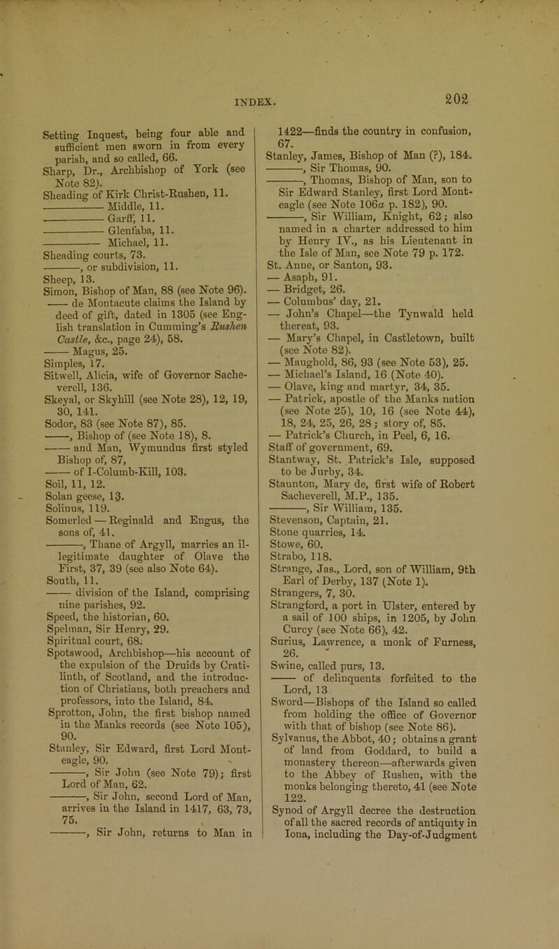 Setting Inquest, being four able and sufficient men sworn in from every parish, and so called, 66. Sharp, Dr., Archbishop of York (see Note 82). Sheading of Kirk Christ-Rushen, 11. Middle, 11. Giirff, 11. Glenfaba, 11. Michael, 11. Sheading courts, 73. , or subdivision, 11. Sheep, 13. Simon, Bishop of Man, 88 (see Note 96). de Montacute claims the Island by deed of gift, dated in 1305 (see Eng- lish translation in Cumming’s Mushen Castle, &c., page 24), 58. Magus, 25. Simples, 17. Sitwell, Alicia, wife of Governor Sache- vercll, 136. Skeyal, or Skybill (see Note 28), 12, 19, 30, 141. Sodor, 83 (see Note 87), 85. , Bishop of (see Note 18), 8. and Man, Wyraundus first styled Bishop of, 87, of I-Columb-Klll, 103. Soil, 11, 12. Solan geese, 13. Solinus, 119. Somerled — Reginald and Engus, the sons of, 41. , Thane of Argyll, marries an il- legitimate daughter of Olave the First, 37, 39 (see also Note 64). South, 11. division of the Island, comprising nine parishes, 92. Speed, the historian, 60. Spelman, Sir Henry, 29. Spiritual court, 68. Spotswood, Archbishop—bis account of the expulsion of the Druids by Crati- linth, of Scotland, and the introduc- tion of Christians, both preachers and professors, into the Island, 84. Sprotton, John, the first bishop named in the Manks records (see Note 105), 90. Stanley, Sir Edward, first Lord Mont- ea glc, 90. V , Sir John (see Note 79); first Lord of Man, 62. , Sir John, second Lord of Man, arrives in the Island in 1417, 63, 73, 75. , Sir John, returns to Man in 1422—finds the country in confusion, 67. Stanley, James, Bishop of Man (?), 184. , Sir Thomas, 90. , Thomas, Bishop of Man, son to Sir Edward Stanley, first Lord Mont- eagle (see Note 106ce p. 182), 90. , Sir William, Knight, 62; also named in a charter addressed to him by Henry IV., as his Lieutenant in the Isle of Man, see Note 79 p. 172. St. Anne, or Santon, 93. — Asaph, 91. — Bridget, 26. — Columbus’ day, 21. — John’s Chapel—the Tynwald held thereat, 93. — Mary’s Chapel, in Castletown, built (see Note 82), — Maughold, 86, 93 (see Note 63), 25. — Michael’s Island, 16 (Note 40). — Olave, king and martyr, 34, 35. — Patrick, apostle of the Manks nation (see Note 25), 10, 16 (see Note 44), 18, 24, 25, 26, 28; story of, 85. — Patrick’s Church, in Peel, 6, 16. Staff of government, 69. Stantway, St. Patrick’s Isle, supposed to be Jurby, 34. Staunton, Mary de, first wife of Robert Sacheverell, M.P., 135. , Sir William, 135. Stevenson, Captain, 21. Stone quarries, 14. Stowe, 60. Strabo, 118. Strange, Jas., Lord, son of William, 9th Earl of Derby, 137 (Note 1). Strangers, 7, 30. Strangford, a port in Ulster, entered by a sail of 100 ships, in 1205, by John Curcy (see Note 66), 42. Surius, Lawrence, a monk of Furness, 26. Swine, called purs, 13. of delinquents forfeited to the Lord, 13 Sword—Bishops of the Island so called from holding the office of Governor with that of bishop (see Note 86). Sylvanus, the Abbot, 40; obtains a grant of land from Goddard, to build a monastery thereon—afterwards given to the Abbey of Rushen, with the monks belonging thereto, 41 (see Note 122. Synod of Argyll decree the destruction of all the sacred records of antiquity in Iona, including the Day-of-Judgment