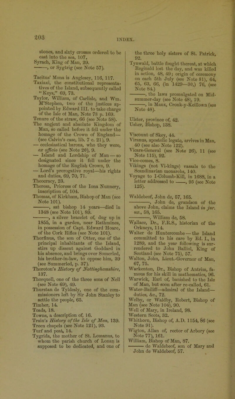 INDEX. stones, and sixty crosses ordered to be c<\st into the sea, 107. Syrach, King of Man, 29. , or Sygtrig (see Note 57). Tacitus’ Mona is Anglesey, 116, 117. Taxiaxi, the constitutional representa- tives of the Island, subsequent ly called “ Keys,” 69, 73. Taylor, William, of Carlisle, and Wm. M’Stcphcn, two of the justices ap- pointed by Edward III. to take charge of the Isle of Man, Note 78 p. 169. Tenure of the straw, 66 (see Note 58). The angient and absolute Kingdom of Man, so called before it fell under the homage of the Crown of England— (see Calvin’s case, lib. 7 c. 21), 9. — ecclesiastical barons, who they were, ex officio (see Note 20), 9. — Island and Lordship of Man — so designated since it fell under the homage of the English Crown, 9. — Lord’s prerogative royal—his rights and duties, 69, 70, 71. Theocracy, 23. Theresa, Prioress of the Iona Nunnery, inscription of, 104. Thomas, of Kirkham, Bishop of Man (see Note 101). , sat bishop 14 years—died in 1348 (see Note 101), 89. ■ , a silver bracelet of, dug up in 1855, in a garden, near Bathmincs, in possession of Capt. Edward Hoare, of the Cork Rifles (see Note 101). Thorfinus, the son of Otter, one of the principal inhabitants of the Island, stirs up dissent against Goddard in his absence, and brings over Somerlod, his brother-in-law, to oppose him, 39 (see Summerled, p. 37). Thoroton’s History of Nottinghamshire, 137. Thorquell, one of the three sons of Nell (see Note 69), 49. Tburstan de Tyldesly, one of the com- missioners left by Sir John Stanley to settle the people, 65. Timber, 14. Toads, 18. Towns, a description of, 16. Train’s History of the Isle of Man, 139. Treen chapels (see Note 121), 93. Turf and poaf^ 14. Tygrida, the mother of St. Lomanus, to whom the parish church of Lonan is supposed to bo dedicated, and one of the three holy sisters of St. Patrick, 92. Tynwald, battle fought thereat, sit which Reginald lost the day, and was killed in action, 48, 49; origin of ceremony on each 5th July (see Note 81), 64, 65, 63, 66, (in 1-129—30,) 76, (see Note 84.) , the laws promulgated on Mid- summer-day (see Note 48), 19. , in Manx, Cronk-y-Koillown (see Note 48). Ulster, province of, 42. Usher, Bishop, 138. Viscount of Skey, 44. Virnnus, apostolic legate, arrives in Man, 40 (see also Note 122). Vicars-General (see Note 26), 11 (see Note 115), 92. Vicc-comes, 8. Vikings (not Vi-kings) vassals to the Scandinavian monarchs, 140. Voyage to I-Columb-Kill, in 1688, in a letter addressed to , 95 (see Note 125). Waldebeof, John de, 67, 165. , John de, grandson of the above John, claims the Island in jur. wc., 68, 165. , William de, 68. Wallace, Dr., F.R.S., historian of the Orkneys, 114. Walter de Huntercombe — the Island committed to his care by Ed. I., in 1289, and the year following is sur- rendered to John Balliol, King of Scotland (see Note 75), 57. Walton, John, Lieut.-Governor of Man, 67, 75. Warkenten, Dr., Bishop of Antrim, fa- mous for his skili in mathematics, 96. Warwick, Earl of, banished (o the Isle of Man, but soon after re-called, 61. Water-BaililT—admiral of the Island— duties, &c., 72. Welby, or AValdby, Robert, Bishop of Man (see Note 10-1), 90. Well of Mary, in Ireland, 98. Western Scots, 32. AVhitborn, Bishop of, A.D. 1154, 86 (see Note 91). Wigton, Allan of, rector of Arbory (see Note 77), 161. William, Bishop of Man, 87. de Waldebeof, son of Mary and John do Waldebeof, 57.