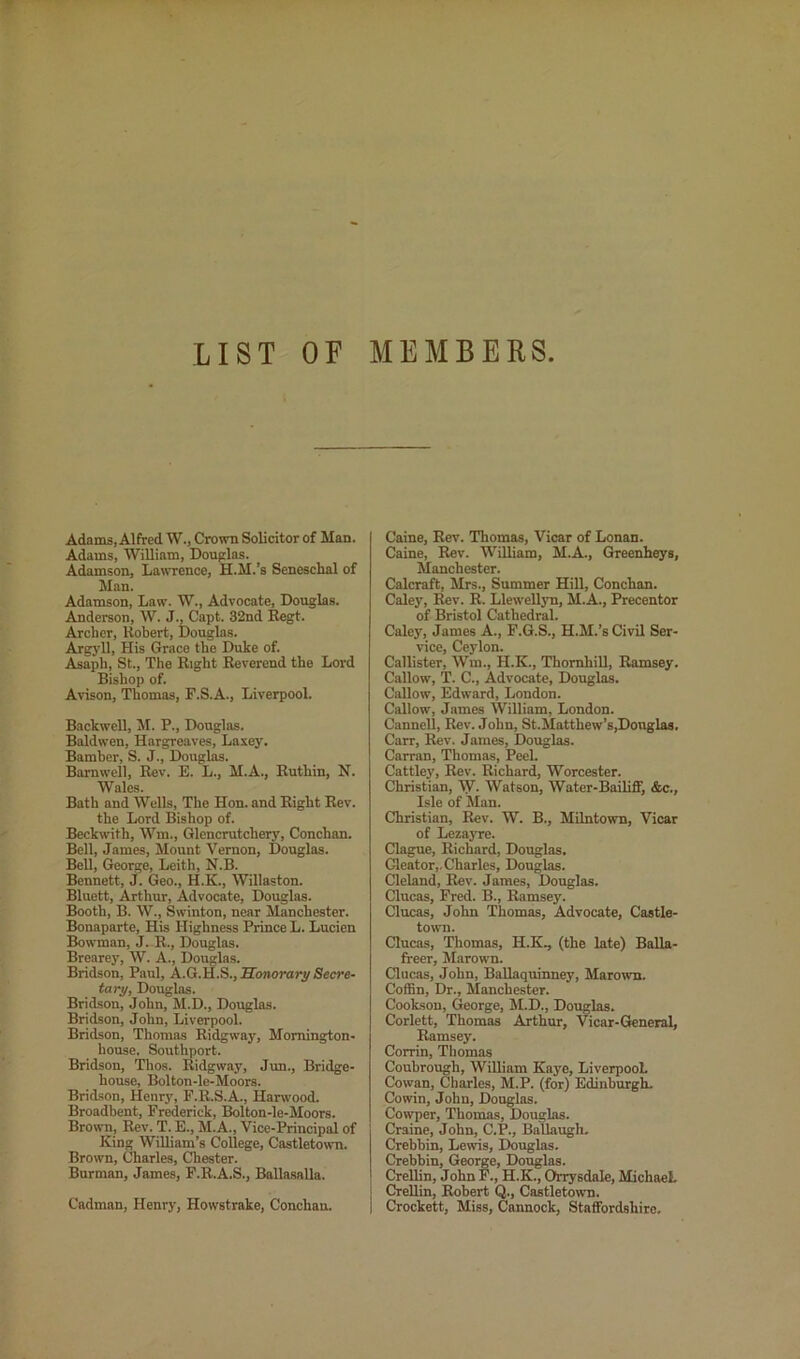 LIST OF MEMBERS Adams, Alfred W., Crown Solicitor of Man. Adams, William, Douplas. Adamson, Lawrence, H.M.’s Seneschal of Man. Adamson, Law. W., Advocate, Douglas. Anderson, W. J., Capt. 32nd Regt. Archer, Robert, Douglas. Argj'll, His Grace the Duke of. Asaph, St., The Right Reverend the Lord Bishop of. Avison, Thomas, F.S.A., Liverpool. Backwell, M. P., Douglas. Baldwen, Hargreaves, Laxey. Bamber, S. J., Douglas. Barnwell, Rev. E. L., M.A., Ruthin, N. Wales. Bath and Wells, The Hon. and Right Rev. the Lord Bishop of. Beckwith, Wm., Glencrutchery, Conchan. Bell, James, Mount Vernon, Douglas. Bell, George, Leith, N.B. Bennett, J. Geo., H.K., Willaston. Bluett, Arthur, Advocate, Douglas. Booth, B. W., Swinton, near Manchester. Bonaparte, His Highness Prince L. Lucien Bowman, J. R., Douglas. Brearey, W. A., Douglas. Bridson, Paul, A.G.H.S., ’Sonorary Secre- tary, Douglas. Bridson, John, M.D., Douglas. Bridson, John, Liverpool. Bridson, Thomas Ridgway, Momington- house. Southport. Bridson, Thos. Ridgway, Jun., Bridge- house, Bolton-le-Moors. Bridson, Henry, F.R.S.A., Harwood. Broadbent, Frederick, Bolton-le-Moors. Brown, Rev. T. E., M.A., Vice-Principal of King William’s College, Castletown. Brown, Charles, Chester. Burman, James, F.R.A.S., Ballasalla. Cadman, Henry, Howstrake, Conchan. Caine, Rev. Thomas, Vicar of Lonan. Caine, Rev. William, M.A., Greenheys, Manchester. Calcraft, Mrs., Summer Hill, Conchan. Caley, Rev. R. Llewellyn, M.A., Precentor of Bristol Cathedral. Caley, James A., F.G.S., H.M.’s Civil Ser- vice, Ceylon. Callister, Wm., H.K., Thornhill, Ramsey. Callow, T. C., Advocate, Douglas. Callow, Edward, London. Callow, James William, London. Cannell, Rev. John, St.Matthew’s,Donglas. Carr, Rev. James, Douglas. Carran, Thomas, Peek Cattley, Rev. Richard, Worcester. Christian, yf. Watson, Water-Bailiff, &c., Isle of Man. Christian, Rev. W. B., Mdntown, Vicar of Lezas’re. Clague, Richard, Douglas, Gleator,, Charles, Douglas. Cleland, Rev. James, Douglas. Clucas, Fred. B., Ramsey. Clucas, John Thomas, Advocate, Castle- town. Clucas, Thomas, H.K., (the late) Balla- freer, Marown. Clucas, John, Ballaquinney, Marown. Coffin, Dr., Manchester. Cookson, George, M.D., Douglas. Corlett, Thomas Arthur, Vicar-General, Ramsey. Corrin, Thomas Coubrough, William Kaj'e, LiverpooL Cowan, Charles, M.P. (for) Edinburgh. Cowin, John, Douglas. Cov^er, Thomas, Douglas. Craine, John, C.P., Ballaugh. Crebbin, Lewis, Douglas. Crebbin, George, Douglas. Crellin, John F., H.K., Orrysdale, MichaeL Crellin, Robert Q., Castletown. Crockett, Miss, Cannock, Staffordshire.