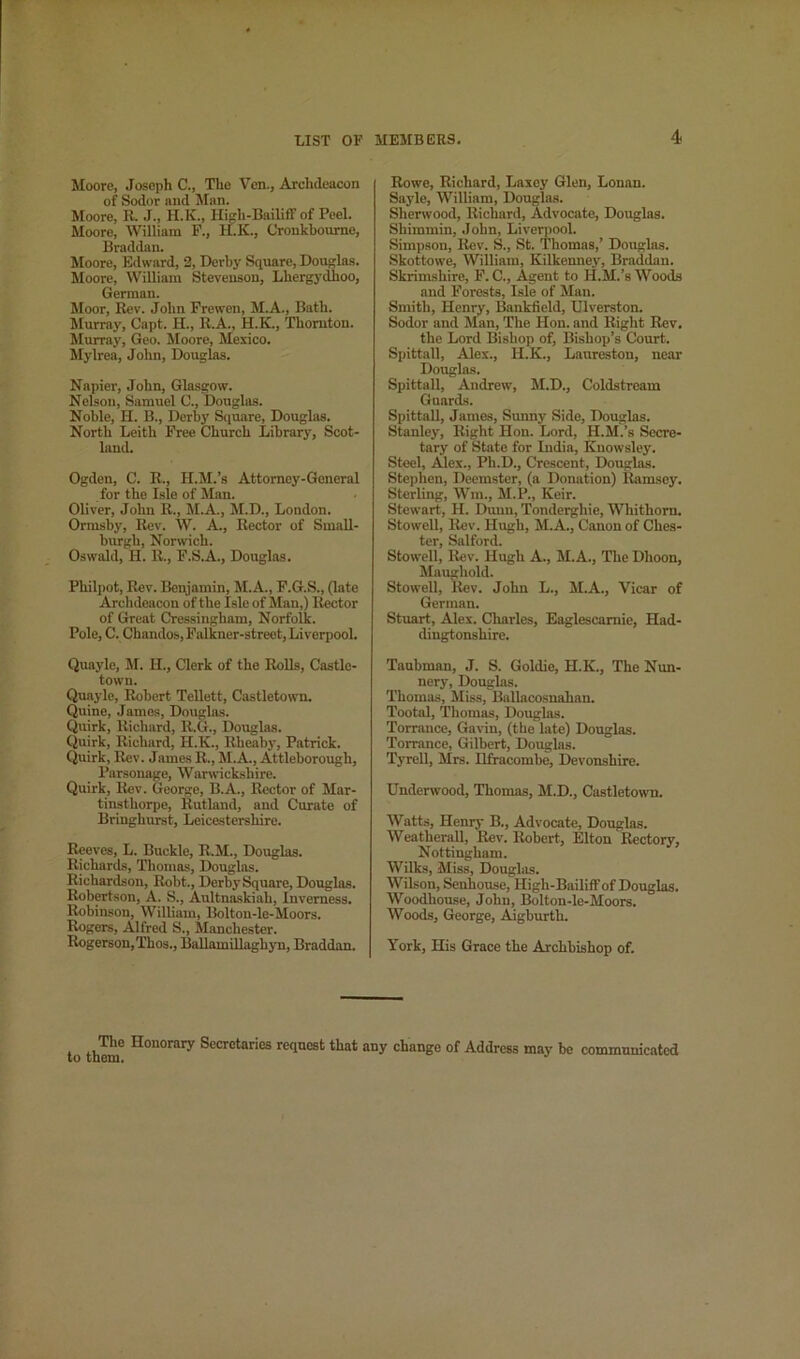 Moore, Joseph C., The Ven., Archdeacon of Sodor and Man. Moore, R. J., H.K., Hiprh-Bailiff of Peel. Moore, William F., H.K., Cronkboume, Braddan. Moore, Edward, 2, Derby Square, Douglas. Moore, William Stevenson, Lhergydhoo, German. Moor, Rev. John Frewen, M.A., Bath. Murray, Capt. H., R.A., H.K., Thornton. Murray, Geo. Moore, Mexico. Mylrea, John, Douglas. Napier, John, Glasgow. Nelson, Samuel 0., Douglas. Noble, II. B., Derby Square, Douglas. North Leith Free Church Library, Scot- land. Ogden, C. R., H.M.’s Attorney-General for the Isle of Man. Oliver, John R., M.A., M.D., London. Ormsby, Rev. W. A., Rector of Small- burgh, Norwich. Oswald, H. R., F.S.A., Dougins. Philpot, Rev. Beqjamin, M.A., F.G.S., (late Archdeacon of the Isle of Man,) Ilector of Great Cressingham, Norfolk. Pole, C. Chandos,Falkner-street, Liverpool. Quayle, M. H., Clerk of the Rolls, Castle- town. Quayle, Robert TeUett, Castletown. Quine, James, Douglas. Quirk, Richard, R.G., Douglas. Quirk, Richard, H.K., Rheaby, Patrick. Quirk, Rev. James R., M.A., Attleborough, Parsonage, Warwickshire. Quirk, Rev. George, B.A., Rector of Mar- tinsthorpe, Rutland, and Curate of Bringhurst, Leicestershire. Reeves, L. Buckle, R.M., Douglas. Richards, Thomas, Douglas. Richardson, Robt., DerbySquare, Douglas. Robertson, A. S., Aultnaskiah, Inverness. Robinson, William, Bolton-le-Moors. Rogers, Alfred S., Manchester. Rogerson,Thos., Ballamillaghj'n, Braddan. Rowe, Richard, Laxey Glen, Lonan. Sayle, William, Douglas. Shenvood, Richard, Advocate, Douglas. Shimmin, .John, Liverpool. Simpson, Rev. S., St. Thomas,’ Dougins. Skottowe, William, Kilkenney, Braddan. Skrim.shire, F. C., Agent to H.M.’s Woods and Forests, Isle of Man. Smith, Henry, Bankfield, Ulverston. Sodor and Man, The Hon. and Bight Rev, the Lord Bishop of. Bishop’s Court. Spittall, Alex., H.K., Lanreston, near Douglas. Spittall, Andrew, M.D., Coldstream Guards. Spittall, James, Sunny Side, Douglas. Stanley, Right Hon. Lord, H.M.’s Secre- tary of State for India, Knowsley. Steel, Alex., Ph.D., Crescent, Douglas. Stephen, Deemster, (a Donation) Ilamsey. Sterling, Win., M.P., Keir. Stewart, H. Dunn, Tonderghie, Whithorn. StoweU, Rev. Hugh, M.A., Canon of Ches- ter, Salford. StoweU, Rev. Hugh A., M. A., The Dhoon, Maughold. StoweU, Rev. John L., M.A., Vicar of German. Stuart, Alex. Charles, Eaglescamie, Had- dingtonshire. Taubman, J. S. Goldie, H.K., The Nun- nery, Douglas. Thomas, Miss, Ballacosnahan. Tootal, Thomas, Douglas. Torrance, Gavin, (the late) Douglas. Torrance, Gilbert, Douglas. TyreU, Mrs. Ilfracombe, Devonshire. Underwood, Thomas, M.D., Castletown. Watts, Henry B., Advocate, Douglas. WeatheraU, Rev. Robert, Elton Rectory, Nottingham. Wilks, Miss, Douglas. Wilson, Senhouse, High-Bailiff of Douglas. Woodhouse, John, Bolton-le-Moors. Woods, George, Aigburth. York, His Grace the Archbishop of. to them, The Honorary Secretaries request that any change of Address may be communicated