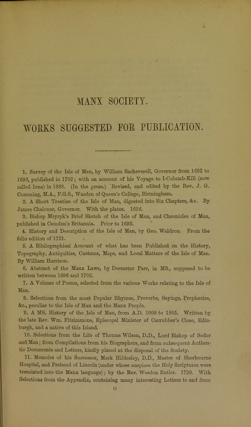 MANX SOCIETY. WORKS SUGGESTED FOR PUBLICATION. 1. Survey of the Isle of Man, by William Sacheverell, Governor from 1092 to 1690, published in 1702; with an account of his Voyage to I-Columb-KiU (now called Iona) in 1688. (In the press.) Revised, and edited by the Rev. J. G. Gumming, M.A., F.G.St Warden of Queen’s CoUege, Birmingham. 2. A Short Treatise of the Isle of Man, digested into Six Chapters, &c. By James Chaloner, Governor, With the plates, 1666. 3. Bishop Mryryk’s Brief Sketch of the Isle of Man, and Chronicles of Man, published in Camden’s Britannia. Prior to 1696. 4. History and Description of the Isle of Man, by Geo. Waldron. From the folio edition of 1731. 6. A BibUographioal Account of what has been Published on the History, Topography, Antiquities, Customs, Maps, and Local Matters of the Isle of Man. By William Harrison. 6. Abstract of the Manx Laws, by Deemster Parr, in MS., supposed to be written between 1696 and 1702. 7. A Volume of Poems, selected from the various Works relating to the Isle of Man. 8. Selections from the most Popular Rhymes, Proverbs, Sayings, Prophecies, &c., peculiar to the Isle of Man and the Manx People. 9. A MS. History of the Isle of Man, from A.D. 1000 to 1806. Written by the late Rev. Wm. Fitzimmons, Episcopal Minister of Carrubber’s Close, Edin- burgh, and a native of this Island. 10. Selections from the Life of Thomas Wilson, D.D., Lord Bishop of Sodor and Man; from Compilations from his Biographers, and from subsequent Authen- tic Documents and Letters, kindly placed at the disposal of the Society. 11. Memoirs of his Successor, Mark Hildesley, D.l3., Master of Sherboume Hospital, and Prebend of Lincoln (under whose auspices the Holy Scriptures were translated into the Manx language); by the Rev. Weedon Butler. 1799. With Selections from the Appendix, containing many interesting Letters to and from O