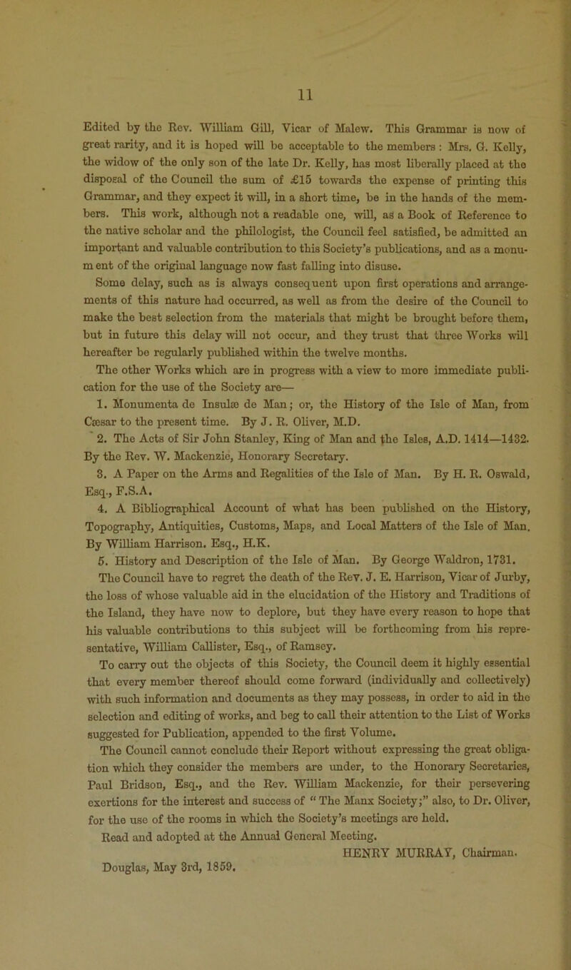 Edited by the Rev. William Gill, Vicar of Malew. This Grammar is now of great rarity, and it is hoped will be acceptable to the members : Mrs. Q. Kelly, the widow of the only son of the late Dr. Kelly, has most liberally placed at the disposal of the Council the sum of £15 towards the expense of printing this Grammar, and they expect it will, in a short time, be in the hands of the mem- bers. This work, although not a readable one, will, as a Book of Reference to the native scholar and the philologist, the Council feel satisfied, be admitted an important and valuable contribution to this Society’s publications, and as a monu- m ent of the original language now fast falling into disuse. Some delay, such as is always consequent upon first operations and arrange- ments of this nature had occurred, as well as from the desire of the Council to make the best selection from the materials that might be brought before them, but in future this delay wiU not occur, and they trust that three Works will hereafter be regularly published within the twelve months. The other Works which are in progress with a view to more immediate publi- cation for the use of the Society are— 1. Monumenta do Insulin de Man; or, the History of the Isle of Man, from CiEsar to the present time. By J. R. Oliver, M.D. 2. The Acts of Sir John Stanley, King of Man and the Isles, A.D. 1414—1432. By the Rev. W. Mackenzie, Honorary Secretary. 3. A Paper on the Arms and Regalities of the Isle of Man. By H. R. Oswald, Esq., F.S.A. 4. A Bibliographical Account of what has been published on the History, Topography, Antiquities, Customs, Maps, and Local Matters of the Isle of Man. By William Harrison. Esq., H.K. 5. History and Description of the Isle of Man. By George Waldron, 1731. The Council have to regret the death of the Rev. J. E. Harrison, Vicar of Jurby, the loss of whose valuable aid in the elucidation of the History and Traditions of the Island, they have now to deplore, but they have every reason to hope that his valuable contributions to this subject will be forthcoming from his repre- sentative, William Callister, Esq., of Ramsey. To carry out the objects of this Society, the Council deem it highly essential that every member thereof should come forward (individually and collectively) with such information and documents as they may possess, in order to aid in the selection and editing of works, and beg to call their attention to the List of Works suggested for Publication, appended to the first Volume. The Council cannot conclude their Report without expressing the groat obliga- tion which they consider the members are under, to the Honorary Secretaries, Paul Bridson, Esq., and the Rev. William Mackenzie, for their persevering exertions for the interest and success of “ The Manx Society;” also, to Dr. Oliver, for the use of the rooms in which the Society’s meetings are held. Read and adopted at the Annual General Meeting. HENRY MURRAY, Chairman. Douglas, May 3rd, 1859.