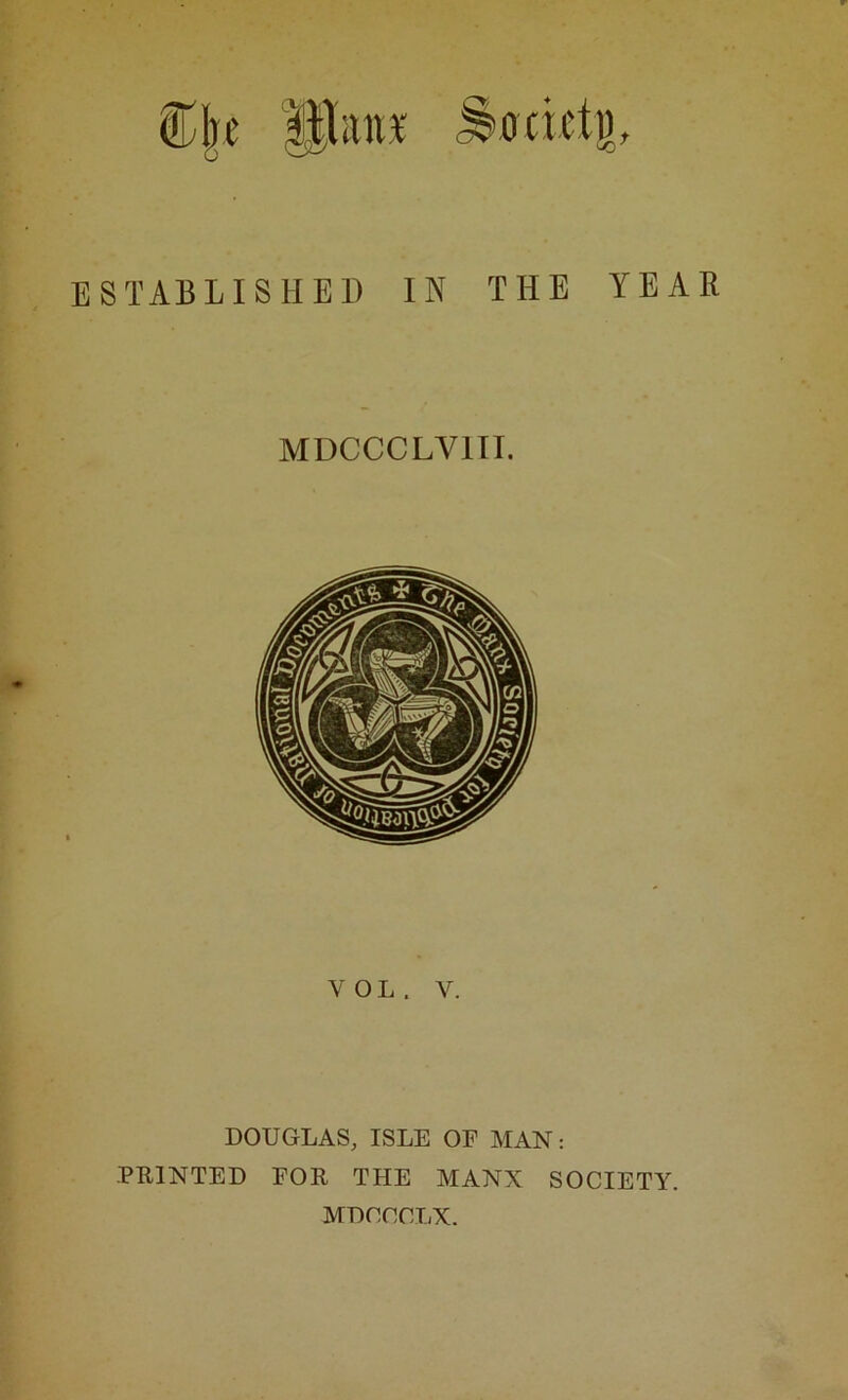 ®|e Paiif ^odcti). STABLISHEl) IN THE MDCCCLVIII. VOL. V. YEAR DOUGLAS, ISLE OE MAN: PRINTED FOR THE MANX SOCIETY. MDCCCLX.